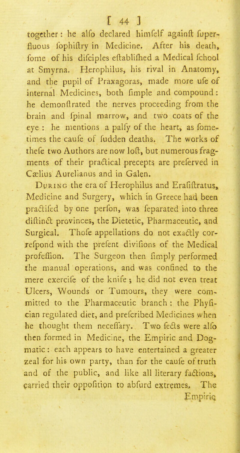 together: he alfo declared himfelf againft fuper- fiuous Ibphiftry in Medicine, After his death, fome of his difciples eftablifhed a Medical fchool at Smyrna. Herophilus, liis rival in Anatomy, and the pupil of Praxagoras, made more ufe of internal Medicines, both fimple and compound: he demonflrated the nerves proceeding from the brain and fpinal marrow, and two coats of the eye : he mentions a palfy of the heart, as fome- times the caufe of fudden deaths. The works of thefe two Authors are now loft, but numerous frag- ments of their pradical precepts are preferved in Caelius Aurelianus and in Galen. During the era of Herophilus and Erafiftratus, Medicine and Surgery, which in Greece had been pradifed by one perfon, was feparated into three diftind provinces, the Dietetic, Pharmaceutic, and Surgical. Thofe appellations do not exadly cor- Tefpond with the prefent divifions of the Medical profeftion. The Surgeon then fimply performed the manual operations, and was confined to the mere exercife of the knife; he did not even treat - Ulcers, Wounds or Tumours, they were com- mitted to the Pharmaceutic branch : the Phyfi- cian regulated diet, and preferibed Medicines when he thought them neceflary. Two feds were alfo then formed in Medicine, the Empiric and Dog- matic : each appears to have entertained a greater zeal for his own party, than for the caufe of truth and of the public, and like all literary fadions, parried their oppofuipn to abfurd extremes. The TmpiriQ