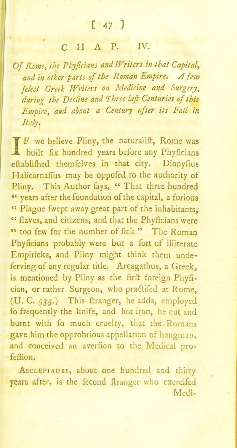 C II A P. IV. Of Rome^ the Phyficians and Writcrs in that Capital^ and in other parts of the Roman Empire. A few felett Greek kVriters on Medicine and Surgery^ during the Decline and Three lajl Centuries of this Empire^ and about a Century after its Fall in Italy, IF we believe Pliny, the naturalifl:, Rome was built fix hundred years before any Phyficians cftablifhed themfelves in that city. Dionyfius Halicarnaflus may be oppofed to the authority of Pliny. This Author fays, “ That three hundred “ years after the foundation of the capital, a furious “ Plague fwept away great part of the inhabitants, “ Oaves, and citizens, and that the Phyficians were “ too few for the number of fick.” The Romat) Phyficians probably were but a fort of illiterate Empiricks, and Pliny might think them unde- ferving of any regular title. Arcagathus, a Greek, is mentioned by Pliny as the firft foreign Phyfi- cian, or rather Surgeon, who pradtifed at Rome, (U. C. 535.) This ftranger, he adds, employed fo frequently the knife, and hot iron, he cut and burnt with fo much cruelty, that the.Romans gave him the opprobrious appellation of hangman, and conceived an averfion to the Medical pro- felTion. Asclepiades, about one hundred and thirty years after, is the fecond ftranger who exercifcd