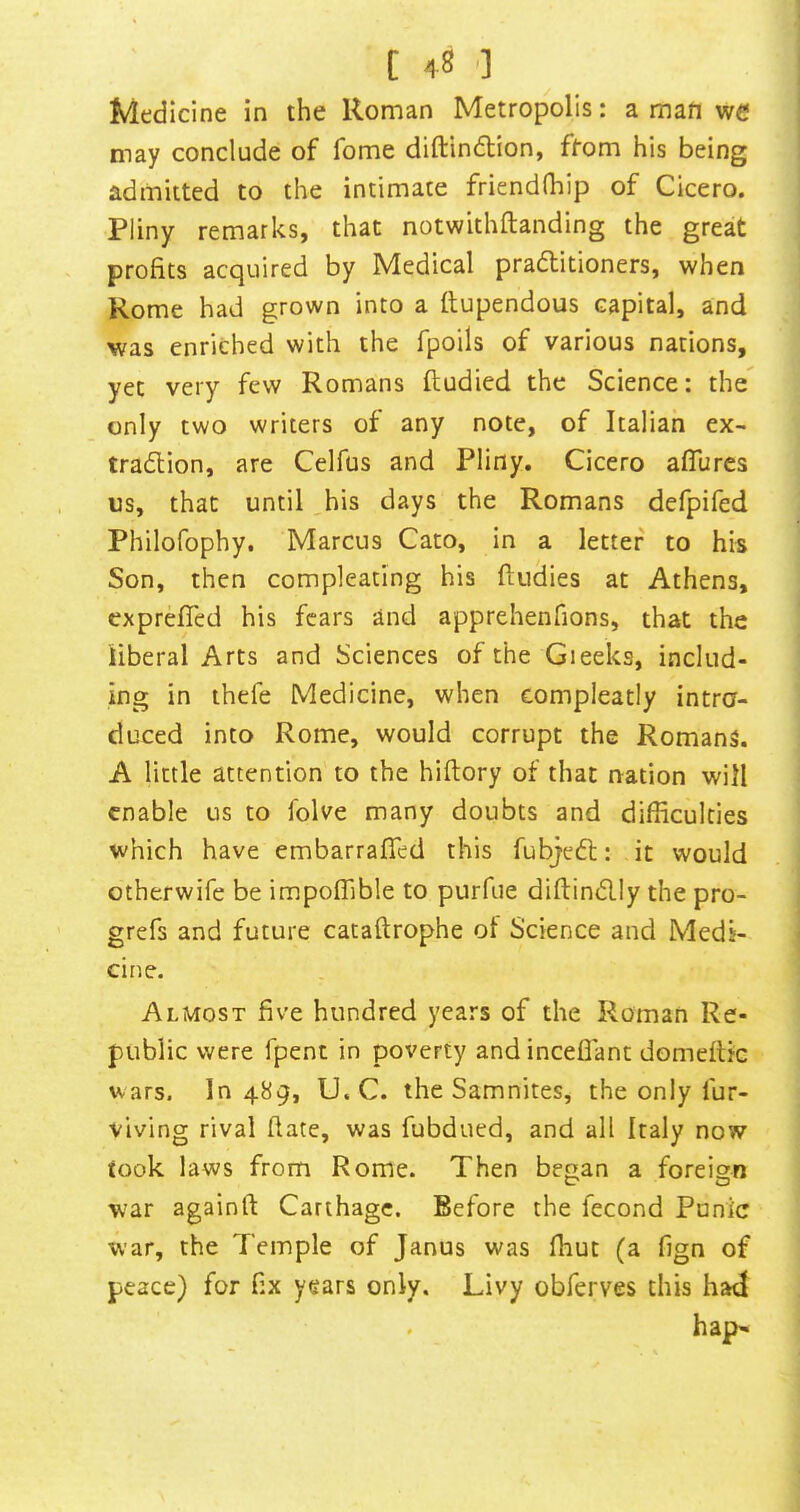 Medicine in the Roman Metropolis: a man we may conclude of fome diftindlion, ffom his being admitted to the intimate friendfhip of Cicero. Pliny remarks, that notwithftanding the great profits acquired by Medical pradlitioners, when Rome had grown into a flupendous capital, and was enriched with the fpoils of various nations, yet very few Romans ftudied the Science: the only two writers of any note, of Italian ex- tradion, are Celfus and Pliny. Cicero afTures us, that until his days the Romans defpifed Philofophy. Marcus Cato, in a letter to his Son, then compleating his (Indies at Athens, exprefled his fears and apprehenfions, that the liberal Arts and Sciences of the Greeks, includ- ing in thefe Medicine, when compleatly intro- duced into Rome, would corrupt the Romans. A little attention to the hiftory of that nation will enable us to folve many doubts and difficulties which have embarraffed this fubjeft: it would otherwife be impoffible to purfue diftin(5lly the pro- grefs and future cataftrophe of Science and Medi- cine. Almost five hundred years of the Roman Re- public were fpent in poverty and inceflant domeflic wars. 10489, U. C. the Samnites, the only fur- viving rival date, was fubdued, and all Italy now took laws from Rome. Then began a foreign war againft Carthage. Before the fecond Punic war, the Temple of Janus was ffiuc (a fign of peace) for fix years only. Livy obferves this had