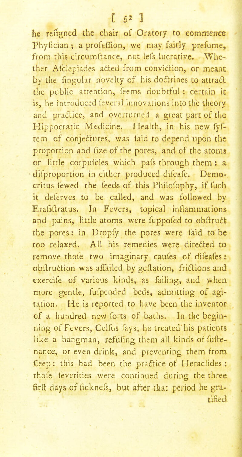 [ ] he reiTgned the chair of Oratory to commence Phyfician •, a profelTion, we may fairly prefume> from this circumftance, not lefs lucrative. Whe- ther Afclepiades adled from convidion, or meant by the fingular novelty of his dodrines to attrad the public attention, leems doubtful : certain it is, he introduced feveral innovations into the theory and pradice, and overturned a great part of the Hippocratic Medicine. Health, in his new fyf- tem of conjedures, was faid to depend upon the proportion and fize of the pores, and of the atoms or little corpufcles which pafs through them : a difproportion in either produced difeafe. Demo- critus fewed the feeds of this Philofophy, if fuch it deferves to be called, and was followed by Erafidratus. In Fevers, topical inflammations and pains, little atoms were fuppofed to obftrud the pores: in Dropfy the pores were faid to be too relaxed. All his remedies were direded to remove thofe two imaginary caufes of difeafes: obftrudion was aflailed by geftation, fridions and exercife of various kinds, as failing, and when more gentle, fufpended beds, admitting of agi- tation. He is reported to have been the inventor of a hundred new forts of baths. In the begin- ning of Fevers, Celfus fays, he treated'his patients like a hangman, refufing them all kinds of fufte- nance, or even drink, and preventing them from ileep: this had been the pradice of Fleraclides : thofe leverities were continued during the three firfl; days of ficknefs, but after that period he gra- tified