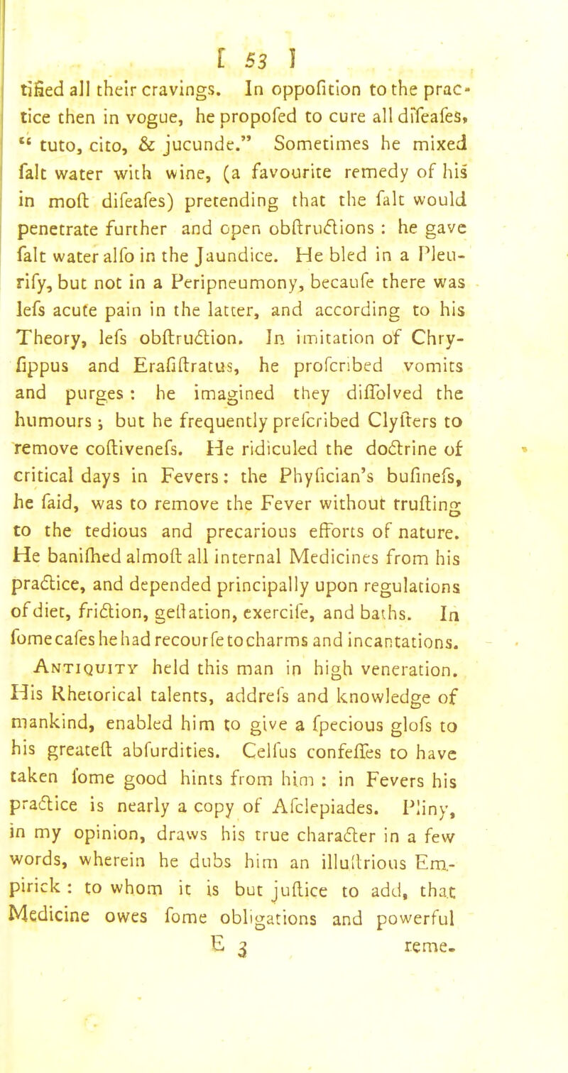 tijSed ali their cravings. In oppoficion to the prac- tice then in vogue, he propofed to cure all drfeafes, “ tuto, cito, & jucunde.” Sometimes he mixed fait water with wine, (a favourite remedy of his in moft difeafes) pretending that the fait would penetrate further and open obftruflions : he gave fait water alfo in the Jaundice. He bled in a Pleu- rify, but not in a Peripneumony, becaufe there was lefs acute pain in the latter, and according to his Theory, lefs obftru<51;ion. In imitation of Chry- fippus and Erafiftratus, he profcribed vomits and purges : he imagined they dilTolved the humours *, but he frequently preferibed Clyfters to remove coftivenefs. He ridiculed the dodlrine of critical days in Fevers; the Phyfician’s bufinefs, he faid, was to remove the Fever without truftins: to the tedious and precarious efforts of nature. He banifhed almoft all internal Medicines from his pradlice, and depended principally upon regulations of diet, friftion, gellation, cxercife, and baths. In fome cafes he had recourfe to charms and incantations. Antiquity held this man in high veneration. His Rhetorical talents, addrefs and knowledge of mankind, enabled him to give a fpecious glofs to his greateft abfurdities. Cellus confeffes to have taken fome good hints from him : in Fevers his pradlice is nearly a copy of Afclepiades. Pliny, in my opinion, draws his true charadler in a few words, wherein he dubs him an illullrious Em- pirick : to whom it is but juftice to add, that Medicine owes fome obligations and powerful E ^ re me-