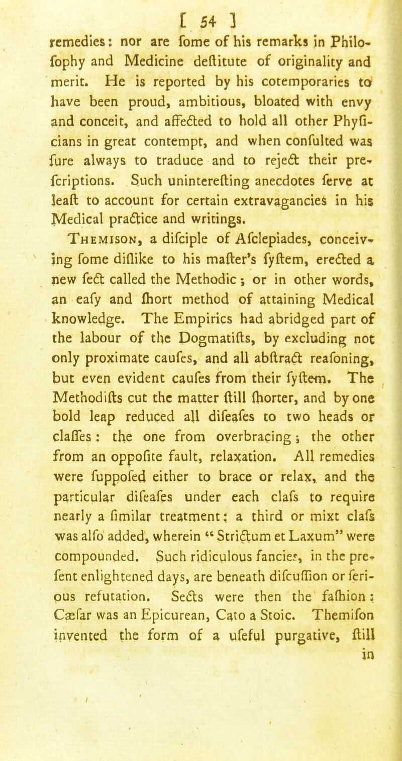 remedies; nor are fome of his remarks in Philo- fophy and Medicine deftitute of originality and merit. He is reported by his cotemporaries td have been proud, ambitious, bloated with envy and conceit, and affe6led to hold all other Phyfi- cians in great contempt, and when confulted was fure always to traduce and to reject their pre-» fcriptions. Such uninterefting anecdotes ferve at leaft to account for certain extravagancies in his Medical praflice and writings. Themison, a difciple of Afclepiades, conceiv-' ' ing fome diflike to his mailer’s fyftem, erc(5led a new fe£l called the Methodic or in other words, an eafy and Ihort method of attaining Medical knowledge. The Empirics had abridged part of the labour of the Dogmatifts, by excluding not only proximate caufes, and all abftrad reafoning, but even evident caufes from their fyftem. The , Methodifts cut the matter ftill ftiorter, and by one bold leap reduced aft difeafes to two heads or claiTes: the one from overbracing i the other from an oppofite fault, relaxation. All remedies were fuppofed either to brace or relax, and the particular difeafes under each clafs to require nearly a fimilar treatment ^ a third or mixt clafs was alfo' added', wherein “ Stridum et Laxum” were compounded. Such ridiculous fancier, in the pre-!> fent enlightened days, are beneath difcuffion or feri- pus refutation. Sefts were then the falhion; Caefar was an Epicurean, Cato a Stoic. Themifon invented the form of a ufeful purgative, ftill in