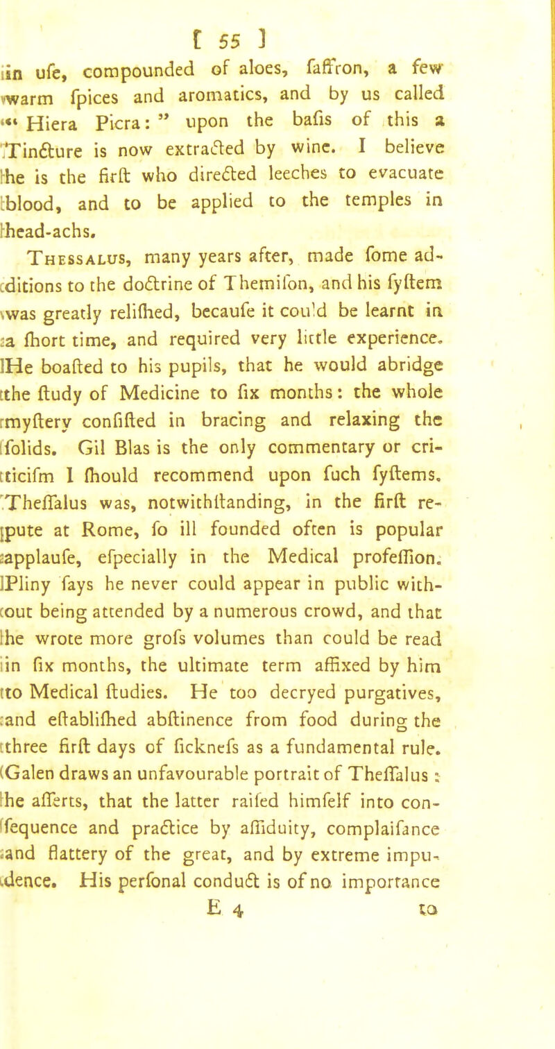 iin ufe, compounded of aloes, faffron, a few vwarm fpices and aromatics, and by us called Hiera Picra: ” upon the bafis of this a jTindture is now extraded by wine. I believe rhe is the firft who direfted leeches to evacuate tblood, and to be applied to the temples in Ihcad-achs, Thessalus, many years after, made fome ad- cditions to the dodrine of Themifon, and his fyftem \was greatly reliflied, bccaufe it could be learnt in :a Ihort time, and required very little experience. IHe boafted to his pupils, that he would abridge tthe ftudy of Medicine to fix months: the whole rmyftery confifted in bracing and relaxing the ifolids. Gil Bias is the only commentary or cri- tticifm 1 fliould recommend upon fuch fyftems. 'Theflalus was, notwithilanding, in the firft re- {pute at Rome, fo ill founded often is popular aapplaufe, efpecially in the Medical profeflion. IPliny fays he never could appear in public with- cout being attended by a numerous crowd, and that Ihe wrote more grofs volumes than could be read iin fix months, the ultimate term affixed by him tto Medical ftudies. He too decryed purgatives, cand eftabliffied abftinence from food during the [three firft days of fickncfs as a fundamental rule. (Galen draws an unfavourable portrait of ThefiTalus: !he alTerts, that the latter raifed himfelf into con- Ifequence and pradlice by affiduity, complaifance sand flattery of the great, and by extreme impu- idence. His perfonal condudl is of no importance E 4