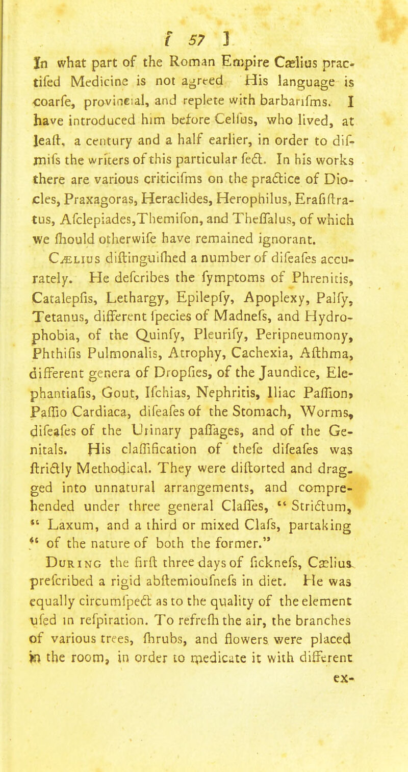 In what part of the Roman Empire Caelius prac- tifed Medicine is not agreed His language is coarfe, provirseial, and replete with barbanfms. I have introduced him before Cellus, who lived, at lead, a century and a half earlier, in order to dif- jnifs the writers of this particular fe<5l. In his works there are various criticifms on the pra6tice of Dio- des, Praxagoras, Hcraclides, Herophilus, Erafiftra- tus, AfclepiadeSjThemifon, and TheflTalus, of which we fliould otherwife have remained ignorant. CiELius diftingiii{lied a number of difeafes accu- rately. He defcribes the fymptoms of Phrenitis, Catalepfis, Lethargy, Epilepfy, Apoplexy, Palfy, Tetanus, different fpecies of Madnefs, and Hydro- phobia, of the Quinfy, Pleurify, Peripneumony, Phthifis Pulmonalis, Atrophy, Cachexia, Afthma, different genera of Dropfies, of the Jaundice, Ele- phantiafis, Gout, Ifchias, Nephritis, Iliac Paffion> Paffio Cardiaca, difeafesof the Stomach, Worms, difeafes of the Urinary paffages, and of the Ge- nitals. His claffification of thefe difeafes was ftridly Methodical. They were diflorted and drag, ged into unnatural arrangements, and compre- hended under three general Claffes, “ Striflum, “ Laxum, and a third or mixed Clafs, partaking of the nature of both the former.’* During the firft three days of ficknefs, Caelius- prefcribed a rigid abftemioufnefs in diet. He was equally circumfpedl as to the quality of the element ufed in refpiration. To refrefhthe air, the branches of various trees, fhrubs, and flowers were placed jo the room, in order to rpedicate it with different ex-