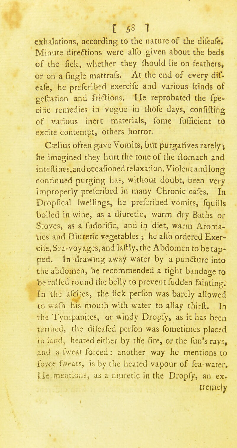 c^chalatlons, according to the nature of the difcafe*' Minute direftions were alfo given about the beds of the fick, whether they fhould lie on feathersj or on a finglc mattrafs. At the end of every dif- eafe, he prefcribed exercife and various kinds of geftation and fridions. He reprobated the fpe- ciFiC remedies in vogue in thofe days, confiding of various inert materials, fome fufficient to excite contempt, others horror. Caelius often gave Vomits, but purgatives rarely; he imagined they hurt the tone of the domach and intedines,andoccafioned relaxation. Violent and long continued purging has, without doubt, been very improperly prefcribed in many Chronic cafes. In Dropfical fwellings, he prefcribed vomits, fquills boiled in wine, as a diuretic, warm dry Baths or Stoves, as a fudorific, and in diet, warm Aroma- tics and Diuretic vegetables; he alfo ordered Exer- cife, Sea-voyages, and ladly,the Abdomen to be tap- ped. In drawing away water by a puncture into the abdomen, he recommended a tight bandage to be rolled round the belly to prevent fudden fainting. In the afeUes, the fick perfon was barely allowed to wafii his mouth with water to allay thirft. In the Tympanites, or windy Dropfy, as it has been termed, the difeafed perfon was fometimes placed jh fand, heated either by the fire, or the fun’s rays, and a Uveat forced: another way he mentions to force fweats, is by the heated vapour of fea-water. f je mcutions, as a diuretic in the Dropfy, an ex^- tremely 1