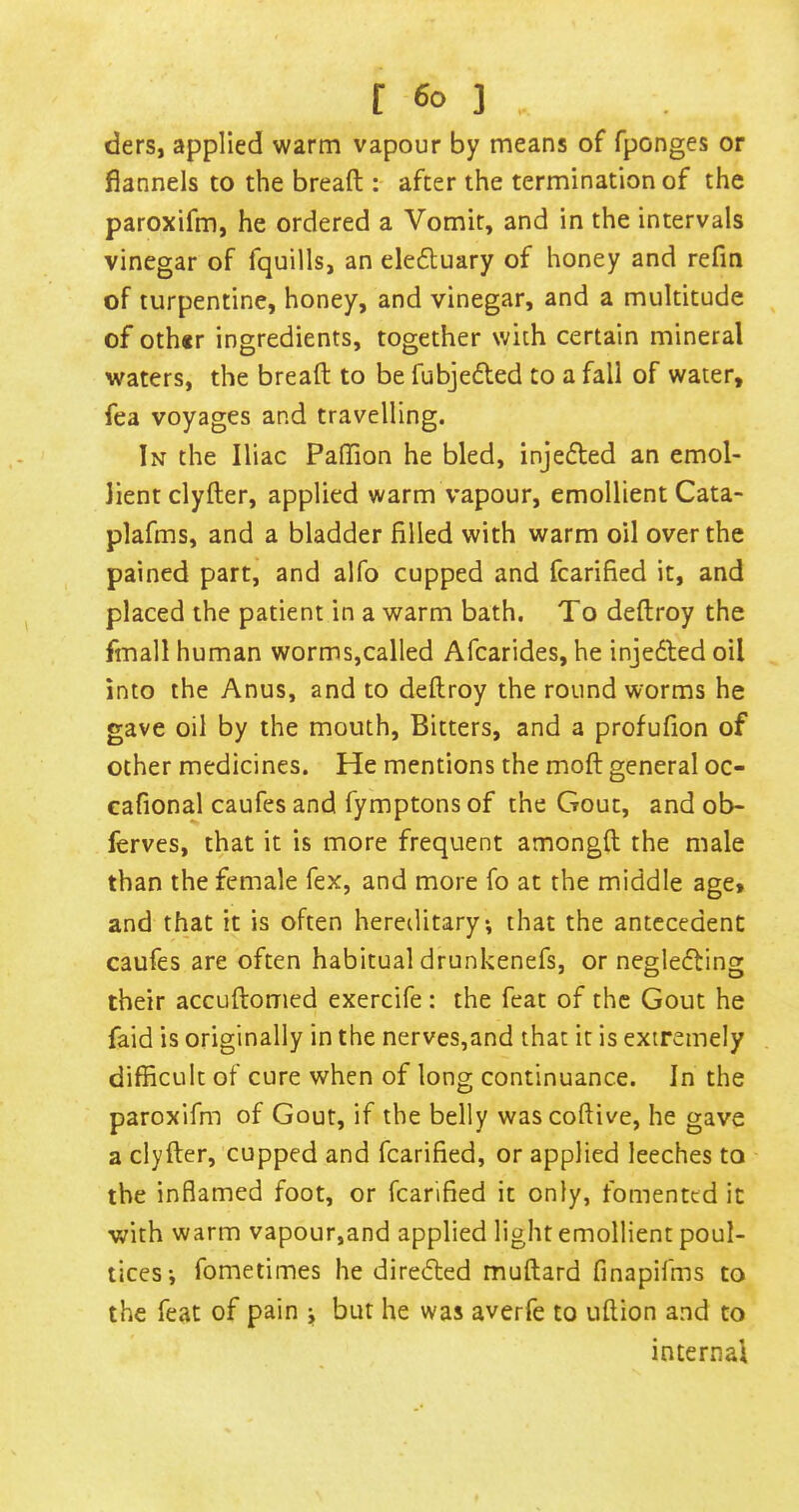 ders, applied warm vapour by means of fponges or flannels to the breaft : after the termination of the paroxifm, he ordered a Vomit, and in the intervals vinegar of fquills, an eleduary of honey and refm of turpentine, honey, and vinegar, and a multitude of oth«r ingredients, together with certain mineral waters, the breaft to be fubjeded to a fall of water, fea voyages and travelling. In the Iliac Paftion he bled, injeded an emol- lient clyfter, applied warm vapour, emollient Cata- plafms, and a bladder filled with warm oil over the pained part, and alfo cupped and fcarified it, and placed the patient in a warm bath. To deftroy the fmall human worms,called Afcarides, he injeded oil into the Anus, and to deftroy the round worms he gave oil by the mouth, Bitters, and a profufion of other medicines. He mentions the moft general oc- cafional caufes and fymptons of the Gout, and ob- ferves, that it is more frequent amongft the male than the female fex, and more fo at the middle aget and that it is often hereditary*, that the antecedent caufes are often habitual drunkenefs, or negleding their accuftomed exercife : the feat of the Gout he faid is originally in the nerves,and that it is extremely difficult of cure when of long continuance. In the paroxifm of Gout, if the belly wascoftive, he gave a clyfter, cupped and fcarified, or applied leeches to the inflamed foot, or fcarified it only, fomented it with warm vapour,and applied light emollient poul- tices; fometimes he diredted muftard finapifms to the feat of pain ; but he was averfe to uftion and to internal