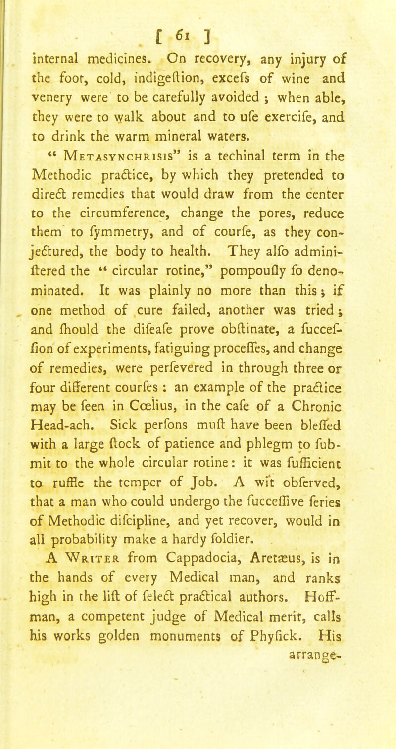 internal medicines. On recovery, any injury of the foor, cold, indigeftion, excefs of wine and venery were to be carefully avoided j when able, they were to walk about and to ufe exercife, and to drink the warm mineral waters. “ Metasynchrisis” is a techinal term in the Methodic praftice, by which they pretended to dire£l remedies that would draw from the center to the circumference, change the pores, reduce them to fymmetry, and of courfe, as they con- jedured, the body to health. They alfo admini- ftered the “ circular rotine,” pompoufly fo deno- minated. It was plainly no more than this j if one method of .cure failed, another was tried j and fhould the difeafe prove obftinate, a fuccef- fion of experiments, fatiguing procefles, and change of remedies, were perfevered in through three or four different courfcs : an example of the pradice may be feen in Coelius, in the cafe of a Chronic Head-ach. Sick perfons muff have been bleffed with a large (lock of patience and phlegm m fub- mit to the whole circular rotine: it was fufficient to ruffle the temper of Job. A wit obferved, that a man who could undergo the fucceffive feries of Methodic difcipline, and yet recover, would in all probability make a hardy foldier. A Writer from Cappadocia, Aret^us, is in the hands of every Medical man, and ranks high in the lift of feled pradical authors. Hoff- man, a competent judge of Medical merit, calls his works golden monuments of Phyfick. His arrange-