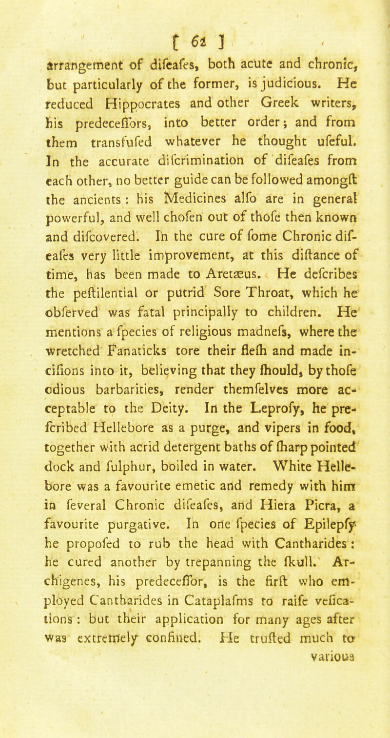 t 64 ] irrangement of difcafes, both acute and chronic, but particularly of the former, is judicious. He reduced Hippocrates and other Greek writers, his predecefTors, into better order; and from them transfufed whatever he thought ufeful. In the accurate dilcrimination of difeafes from each other, no better guide can be followed amongft the ancients : his Medicines alfo are in general powerful, and well chofen out of thofe then known and difeovered. In the cure of fome Chronic dif- cafes very little improvement, at this diftance of time, has been made to Aretseus, He deferibes the peftilential or putrid Sore Throat, which he obferved was fatal principally to children. He mentions a fpecies of religious madnefs, where the wretched Fanaticks tore their flelh and made in- cifions into it, believing that they fhould, by thofe odious barbarities, render themfelves more ac- ceptable to the Deity. In the Leprofy, he pre- feribed Hellebore as a purge, and vipers in food, together with acrid detergent baths of (harp pointed dock and fulphur, boiled in water. White Helle- bore was a favourite emetic and remedy with him in feveral Chronic difeafes, and Hiera Picra, a favourite purgative. In one fpecies of Epilepfy he propofed to rub the head with Cantharides: he cured another by trepanning the fkull.' Ar- chigenes, his prcdecefTor, is the firft who em- ployed Cantharides in Cataplafms to raife vefica- lions : but their application for many ages after was extrctnely confined. He trufied much to various
