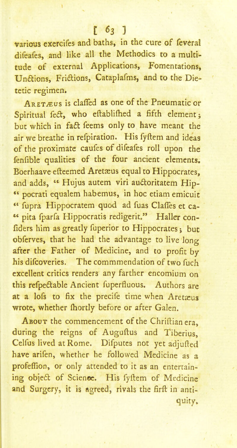 \ t 63 ] various exerdfes and baths, in the cure of feveral difeafes, and like all the Methodics to a multi- tude of external Applications, Fomentations, Undions, Fridions, Cataplafms, and to the Die- tetic regimen. Aret^us is clafTed as one of the Pneumatic or Spiritual fed, who eftabliflied a fifth element; but which in fad feems only to have meant the air we breathe in refpiration. His fyftem and ideas of the proximate caufes of difeafes roll upon the fenfible qualities of the four ancient elements, Boerhaave efteemed Aretaeus equal to Hippocrates, and adds, “ Hujus autem viri audoritatem Hip- “ pocrati equalem habemus, in hoc etiam emicuit “ fupra Hippocratem quod ad fuas Clafies et ca- “ pita fparfa Hippocratis redigerit,’* Haller con- fiders him as greatly fuperior to Hippocrates; but obferves, that he had the advantage to live long after the Father of Medicine, and to profit by his difcoveries. The commmendation of two fuch excellent critics renders any farther encomium on this refpedable Ancient fuperfluous. Authors are at a lofs to fix the precife time when Aretaeus wrote, whether fhortly before or after Galen. About the commencement of the Chriftian era, during the reigns of Auguftus and Tiberius, Celfus lived at Rome. Difputcs not yet adjufied have arifen, whether he followed Medicine as a profeflion, or only attended to it as an entertain- ing objed of Science. His fyftem of Medicine and Surgery, it is agreed, rivals the firft in anti- quity.