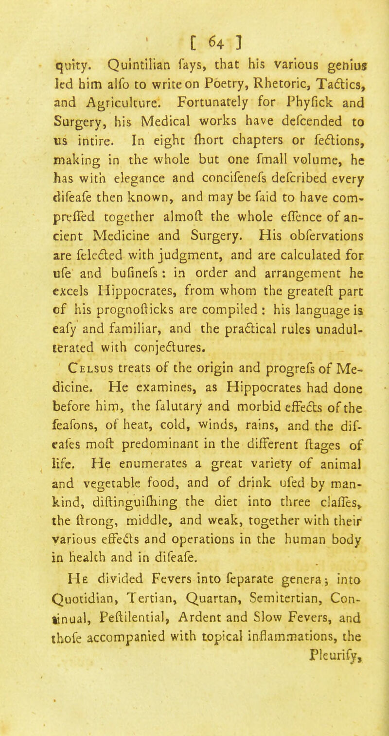 quity. Quintilian fays, that his various genius led him alfo to write on Poetry, Rhetoric, Tadics, and Agriculture. Fortunately for Phyfick and Surgery, his Medical works have defcended to us intire. In eight Ihort chapters or fedions, making in the whole but one fmall volume, he has with elegance and concifenefs defcribed every difeafe then known, and may be faid to have com- prelTed together almoft the whole effence of an- cient Medicine and Surgery. His obfervations are feleded with judgment, and are calculated for ufe' and bufinefs: in order and arrangement he excels Hippocrates, from whom the greateft part of his prognofticks are compiled: his language is eafy and familiar, and the pradical rules unadul- terated with conjedures. Celsus treats of the origin and progrefs of Me- dicine. He examines, as Hippocrates had done before him, the falutary and morbid efFeds of the feafons, of heat, cold, winds, rains, and the dif- eafes moft predominant in the different ftages of life. He enumerates a great variety of animal and vegetable food, and of drink ufed by man- kind, diftinguiOiing the diet into three clafles, the ftrong, middle, and weak, together with their various effeds and operations in the human body in health and in difeafe. He divided Fevers into feparate genera; into Quotidian, Tertian, Quartan, Semitertian, Con- tinual, Peftilential, Ardent and Slow Fevers, and thofe accompanied with topical infiam.mations, the Pleurify,