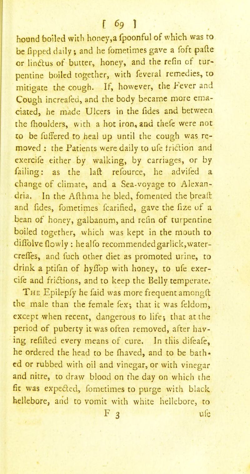 hound boiled with honey,a fpoonful of which was to be Tipped daily; and he fometimes gave a Toft pafte or lindtus of butter, honey, and the refin of tur- pentine boiled together, with Teveral remedies, to mitigate the cough. If, however, the hever and Cough increafed, and the body became more ema- ciated, he made Ulcers in the Tides and between the flioulders, with a hot iron, and thefe were not to be Tuffered to heal up until the cough was re- moved : the Patients were daily to uTe triclion and exercife either by walking, by carriages, or by Tailing: as the laft refource, he advifed a change of climate, and a Sea-voyage to Alexan- dria. In the Afthma he bled, fomented the bread and Tides, Tometimes fcarified, gave the Tize of a bean of honey, galbanum, and refin of turpentine boiled together, which was kept in the mouth to difiblve flowly : healfo recommendedgarlick,water- crefTes, and Tuch other diet as promoted urine, to drink a ptifan of hylTop with honey, to ufe exer- cife and friflions, and to keep the Belly temperate. The Epilepfy he faid was more frequent amongft the male than the female Tex*, that it was Teldom, except when recent, dangerous to life; that at the period of puberty it was often removed, after hav- ing refilled every means of cure. In tKis difeafe, he ordered the head to be fliaved, and to be bath- ed or rubbed with oil and vinegar, or with vinegar and nitre, to draw blood on flie day on which the fit was expedled, Tometimes to purge with black hellebore, and to vomit with white hellebore, to F 3 ufe