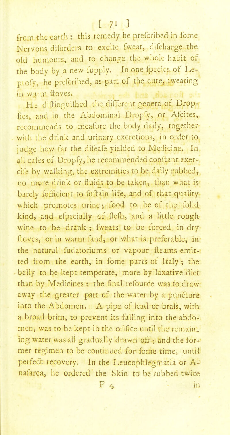 from -the earth : this remedy he prefcribed in Tome Kervous diforders to excite fweat, difcharge the old humours, and to change the whole habit of the body by a new fupply. In one fpecies of Le- profy, he prefcribed, as part of the cure, fweating in w,g.rm (loves. He diftinguifhed the different genera of Drop- fies, and in the Abdominal Dropfy, or Afcites, recommends to meafure the body daily, together with the drink and urinary excretions, in order to judge how far the difeafe yielded to Medicine. In all cafes of Dropfy, he recommended conftant exer- cife by walking, the extremities to be daily rubbed, no more drink or fluids to be taken, than what is barely fufficient to fullain life, and of that quality which promotes urine; food to be of the folid kind, and efpecially of flefli, and a little rough wine to be drank ; fweats to be forced in dry ftcves, or in warm fand, or what is preferable, in the natural fudatoriums or vapour fteams emit- ted from the earth, in fome parts of Italy •, the belly to be kept temperate, more by laxative diet than by Medicines : the final refource was to draw away the greater part of the water by a puncture into the Abdomen. A pipe of lead or brafs, with a broad brim, to prevent its falling into the abdo- men, was to be kept in the orifice until the remain, ing water was all gradually drawn olf *, and the for- mer regimen to be continued for fome time, until peifedt recovery. In the Leucophlegmatia or A- nafarca, he ordered the bkin to be rubbed twice F 4 in
