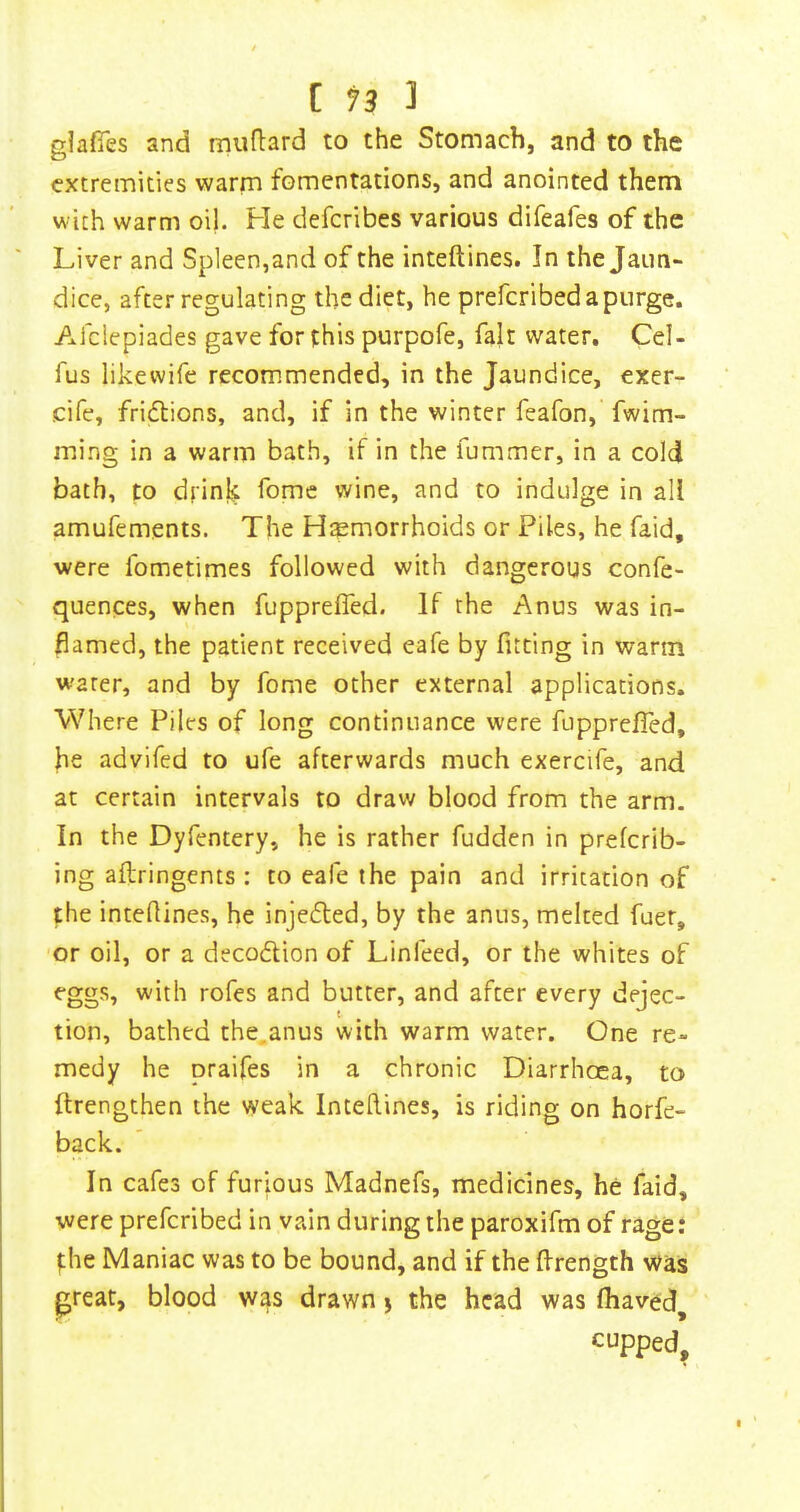 glafies and muflard to the Stomach, and to the extremities warm fomentations, and anointed them with warm oil. He deferibes various difeafes of the Liver and Spleen,and of the inteftines. In the Jaun- dice, after regulating the diet, he prefcribedapiirge. Afclepiades gave for this purpofe, fait water, Cel- fus likewife recommended, in the Jaundice, exer- cife, fridlions, and, if in the winter feafon, fwim- ming in a warm bath, if in the fummer, in a cold bath, to drink fome wine, and to indulge in all amufements. The H^Emorrhoids or Piles, he faid, were fometimes followed with dangerous confe- quences, when fupprefled. If the Anus was in- flamed, the patient received eafe by fitting in warm water, and by fome other external applications. Where Piles of long continuance were fupprefled, he advifed to ufe afterwards much exercife, and at certain intervals to draw blood from the arm. In the Dyfentery, he is rather fudden in preferib- ing aftringents : to eafe the pain and irritation of the inteflines, he injedled, by the anus, melted fuer, or oil, or a decodion of Linfeed, or the whites of eggs, with rofes and butter, and after every dejec- tion, bathed the,anus with warm water. One re- medy he praifes in a chronic Diarrhoea, to ftrengthen the weak Inteftines, is riding on horfe- back. In cafes of furious Madnefs, medicines, he faid, were preferibed in vain during the paroxifm of rage: f;he Maniac was to be bound, and if the ftrength was preat, blood was drawn j the head was fhaved^ cupped.