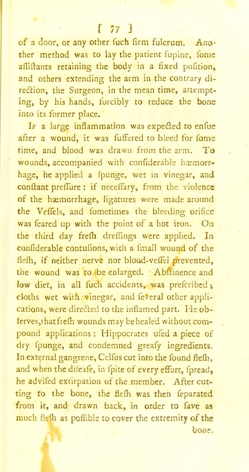 of a door, or any other fuch firm fulcrum. Ano- ther method was to lay the patient fupine, fonic afiiftants retaining the body in a fixed pofition, and others extending the arm in the contrary di- rection, the Surgeon, in the mean time, attempt- ing, by his hands, forcibly to reduce the bone into its former place. If a large inflammation was expelled to enfue after a wound, it was fuffered to bleed for fome rime, and blood was drawn from the arm. To wounds, accompanied with confiderable haemorr- hage, he applied a fpunge, wet in vinegar, and confiant prelTure : if necelTary, from the violence of the haemorrhage, ligatures were made around the Vefiels, and fometimes the bleeding orifice was feared up with the point of a hot iron. On the third day frefli drefiings were applied. In confiderable contufions, with a fmall wound of the flelh, if neither nerve nor bloGd-veficl prevented, the wound was to *be enlarged. • Abftinence and low diet, in all fuch accidents, was preferibed ; cloths wet with vinegar, and federal other appli- cations, were directed to the inflamed part. He ob- ferves,t hat frefli wounds may beheale'd without com- pound applications: Hippocrates ufed a piece of dry fpunge, and condemned greafy ingredients. In external gangrene, Celfus cut into the found flelh, and when the difeafe, in fpite of every effort, fpreadj he advifed extirpation of the member. After cut- ting to the bone, the flefli was then feparated from it, and drawn back, in order to fave as much flelh as poffible to cover the extremity of the bone.