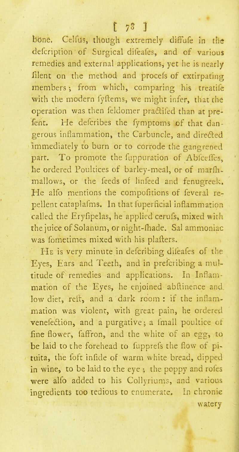 t 7S 3 bone. Celfus, though extremely difrufe in the defcription' of Surgical difeafes, and of various remedies and external applications, yet lie is nearly filent on the method and procefs of extirpating members •, from which, comparing his treatife with the modern fyllems, we might infer, that the operation was then feldomer praflifed than at pre- feht. He defcribes the fymptoms of that dan- gerous inflammation, the Carbuncle, and directed immediately to burn or to corrode the gangrened part. To promote the fuppuration of Abl'celTes, he ordered Poultices of barley-meal, or of marfli- mallows, or the feeds of linfeed and fenugreek. He alfo mentions the compofitions of feveral re- pellent cataplafms. In that fuperficial Inflammation called the Eryfipelas, he applied cerufs, mixed with the juice of Solanum, or night-fliade. Sal ammoniac was fometimes mixed with his plafters. He is very minute in defcribing dileafes of the Eyes, Ears and Teeth, and in prefcribing a mul- titude of remedies and applications. In Inflam- mation of the Eyes, he enjoined abftinence and. low diet, relt, and a dark room : if the inflam- mation was violent, with great pain, he ordered venefeflion, and a purgative; a fmall poultice ct fine flower, faffron, and the white of an egg, to be laid to the forehead to fupprefs the flow of pi- tuita, the foft infide of warm white bread, dipped in wine, to be laid to the eye ; the poppy and rofes ■were alfo added to his Collyriums, and various ingredients too tedious to cnumerwate. In chronic watery