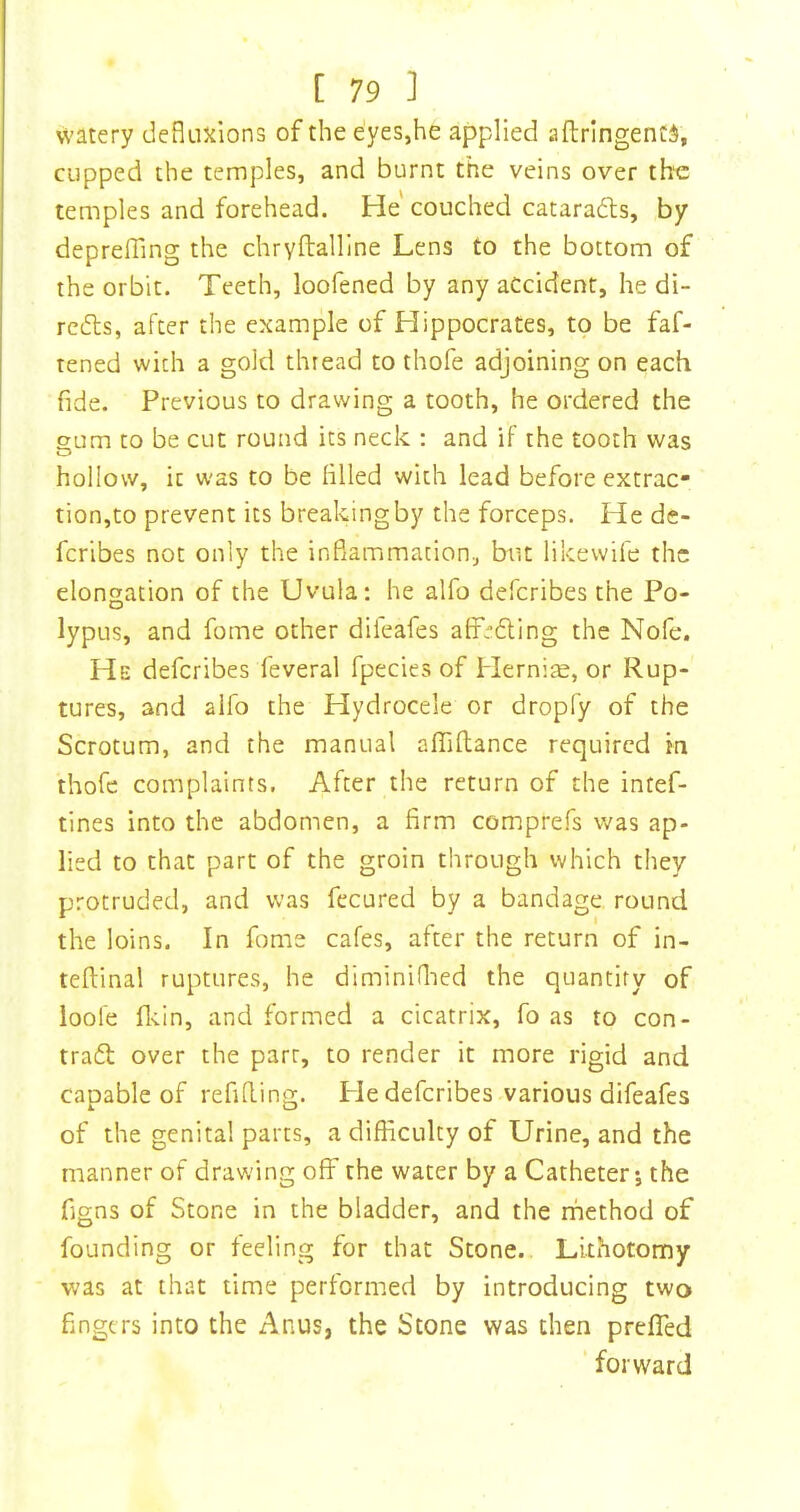 watery deflnxions of the eyes,he applied aftrlngentS, cupped the temples, and burnt the veins over the temples and forehead. He couched cataradts, by deprelTing the chryftalline Lens to the bottom of the orbit. Teeth, loofened by any accident, he di- rcdts, after the example of Hippocrates, to be faf- tened with a gold thread to thofe adjoining on each fide. Previous to drawing a tooth, he ordered the gum to be cut round its neck : and if the tooth was hollow, it was to be filled with lead before extrac- tion,to prevent its breaking by the forceps. He de- fcribes not only the inflammation, but likewife the elongation of the Uvula: he alfo deferibes the Po- lypus, and fome other dileafes affedling the Nofe. He deferibes feveral fpecies of Hernia, or Rup- tures, and alfo the Hydrocele or dropfy of the Scrotum, and the manual affiflance required in thofe complaints. After the return of the intef- tines into the abdomen, a firm comprefs was ap- lied to that part of the groin through which they protruded, and was fecured by a bandage round the loins. In fome cafes, after the return of in- teftinal ruptures, he diminiflied the quantity of ioofe flvin, and formed a cicatrix, fo as to con- tract over the parr, to render it more rigid and capable of refifling. He deferibes various difeafes of the genital parts, a difficulty of Urine, and the manner of drawing off the water by a Catheters the figns of Stone in the bladder, and the rnethod of founding or feeling for that Stone. Lithotomy was at that time performed by introducing two fingers into the Anus, the Stone was then prefled ‘ forward