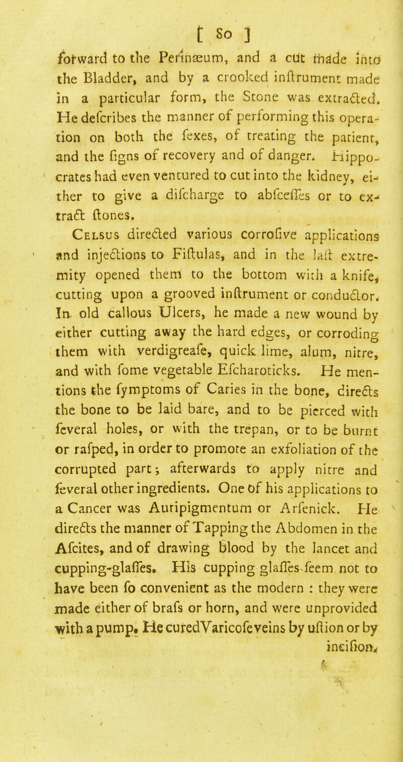 t So ] fbt-ward to the Perinseum, and a ciit thade into the Bladder, and by a crooked inftrument made in a particular form, the Stone was extracted. Hedefcribes the manner of performing this opera- tion on both the fexes, of treating the patient, and the figns of recovery and of danger. Hippo- crates had even ventured to cut into the kidney, ei^ ther to give a difeharge to abfeeffes or to ex-‘ trafl ftones. Celsus direded various corrofive applications and injections to Fiftulas, and in the Jail: extre* mity opened them to the bottom with a knifcj cutting upon a grooved inftrument or condudor* la old callous Ulcers, he made a new wound by either cutting away the hard edges, or corroding them with verdigreafe, quick lime, alum, nitre, and with fome vegetable Efcharoticks. He men- tions the fymptoms of Caries in the bone, direds the bone to be laid bare, and to be pierced with fcveral holes, or with the trepan, or to be burnt or rafped, in order to promote an exfoliation of the corrupted part; afterwards to apply nitre and feveral other ingredients. One of his applications to a Cancer was Auripigmentum or Arfenick. Pie direds the manner of Tapping the Abdomen in the Afeites, and of drawing blood by the lancet and cupping-glafles. His cupping glalTcsTeem not to have been fo convenient as the modern : they were made either of brafs or horn, and were unprovided with a pump. He cutedVaricofeveins by uftion or by ineifioOrf