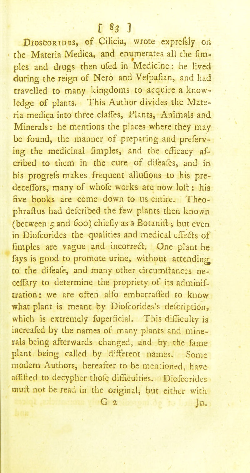Dioscorides, of Cilicia, wrote exprefsly on • the Materia Medica, and enumerates all the fim- ples and drugs then ufed in Medicine: he lived during the reign of Nero and Vefpafian, and had travelled to many kingdoms to acquire a know- ledge of plants. This Author divides the Mate- ria medica into three clafles, Plants, Animals and Minerals: he mentions the places where they may be found, the manner of preparing and preferv- ing the medicinal fimples, and the efficacy af- cribed to them in the cure of difeafes, and in his progrefs makes frequent allufions to his pre- deceflbrs, many of whofe works are now loft: his five books are come down to us entire. Theo- phraftus had defcribed the few plants then known (between 5 and 600) chiefly as a Botanift; but even in Biofcorides the qualities and medical eflfedls of fimples are vague and incorredt. One plant he fays is good to promote urine, without attending^ to the difeafe, and many other circumflances ne- celTary to determine the propriety of its adminif- tration: we are often alfo embarraffed to know what plant is meant by Diofcorides’s defcription, which is extremely fuperficial. This difliculty is increafed by the names of many plants and mine- rals being afterwards changed, and by the fame plant being called by different names. Some modern Authors, hereafter to be mentioned, have affifted to decypher thofe difficulties. Diofcorides mull; not be read in the original, but either with 2 Jn.