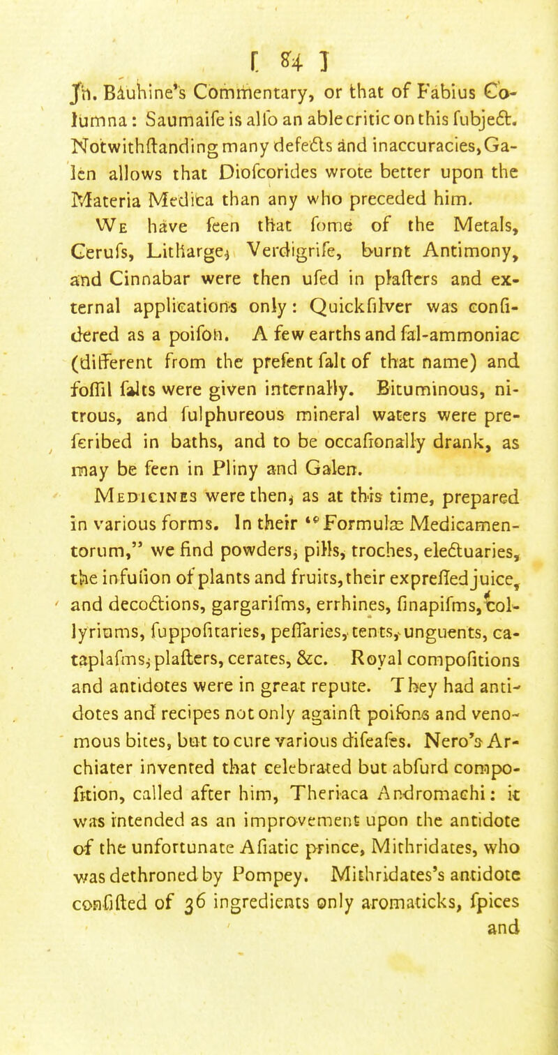 Jfh. Biuhine’s Commentary, or that of Fabius Co- lumna: Saumaife is allb an ablecriticonthis fubjeft. Notwithftandingmany defe6ls and inaccuracies,Ga- len allows that Diofeorides wrote better upon the Materia Medica than any who preceded him. VVe have feen that fome of the Metals, Gerufs, Litharge^ Verdigrife, burnt Antimony, and Cinnabar were then ufed in pkhers and ex- ternal applications only: Quickfilver was confi- dered as a poifon. A few earths and fal-ammoniac (ditferent from the prefent fait of that name) and foflil falls were given internally. Bituminous, ni- trous, and fulphureous mineral waters were pre- feribed in baths, and to be occafionally drank, as may be feen in Pliny and Galen. Medicines werethen^ as at this time, prepared in various forms. In their Formulae Medicamen- torum,” we find powders^ pills^ troches, eleduaries, the infufion of plants and fruits, their exprefied juice, ' and decodtions, gargarifms, errhines, finapifms,tol- ly riums, fuppofitaries, peflaries, tents,'^unguents, ca- taplafmsj plaftcrs, cerates, &c. Royal compofitions and antidotes were in great repute. They had anti- dotes and recipes not only againft poifons and veno- ' mous bices, but to cure various difeales. Nero’s Ar- chiater invented that celebrated but abfurd corap>o- fition, called after him, Theriaca Andromachi: it was intended as an improvement upon the antidote of the unfortunate Afiatic prince, Mithridates, who was dethroned by Pompey. Mithridates’s antidote confifted of 36 ingredients only aromaticks, fpices ' and