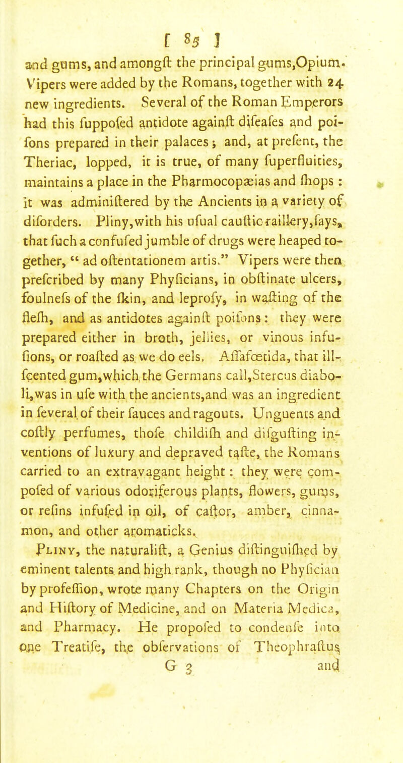 [ »5 ] and gams, and amongft the principal gams,Opium* Vipers were added by the Romans, together with 24 new ingredients. Several of the Roman Emperors had this fuppofed antidote againft difeafes and poi- fons prepared in their palaces j and, at prefent, the Theriac, lopped, it is true, of many fuperfluities, maintains a place in the Pharmocopseias and (hops: it was adminiftered by the Ancients in a variety of diforders. Pliny,with his ufual caulUc raillery,fays* that fuch a confufed jumble of drugs were heaped to- gether, “ ad oftentationem artls.” Vipers were then preferibed by many Phyficians, in obftinate ulcers, foulnefs of the Ikin, and leprofy, in waliing of the flefli, and as antidotes againft poilons: they were prepared either in broth, jellies, or vinous infu- fions, or roafted as. we do eels. Affafoetida, that ill- feented gum,which, the Germans cail,Stercus diabo- li,was in ufe with the ancients,and was an ingredient in feveral of their fauces and ragouts. Unguents and coftly perfumes, thofe childifh and difgufting in- ventions of luxury and depraved tafte, the Romans carried to an extravagant height: they were gom- pofed of various odotiferoqs plants, flowers, gupgs, or refins infufed in oil, of caftor, amber, cinna- mon, and other aromaticks. Pliny, the naturalifl:, a Genius diftinguiflied by eminent talents and high rank, though no Phyfician by profeffion, wrote many Chapters on the Origin and Hiftory of Medicine, and on Materia Medica, and Pharmacy. He propofed to condenfe into Oiie Treatife, the obfervations of Theophraftusi