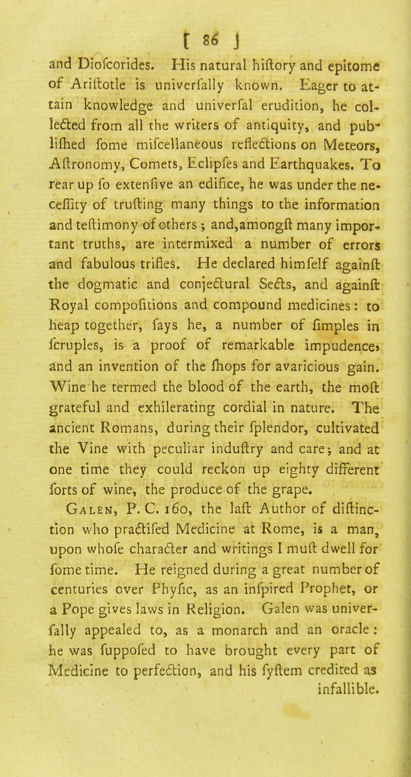 [ and Diofcorides. His natural hiftory and epitome of Ariftotle is univerfally known. Eager to at- tain knowledge and univerfal erudition, he col- ledled from all the writers of antiquity, and pub* lifhed fome mifcellaneous refleftions on Meteors, Aftronomy, Comets, Eclipfes and Earthquakes. To rear up fo extenhve an edifice, he was under the ne- ceffity of trufting many things to the information and teftimony of others; and,amongft many impor- tant truths, are intermixed a number of errors and fabulous trifles. He declared himfelf againft the dogmatic and conjedural Se6ls, and againft Royal compofitions and compound medicines: to heap together, fays he, a number of fimples in fcruples, is a proof of remarkable impudence* and an invention of the fliops for avaricious gain. Wine he termed the blood of the earth, the moft grateful and exhilerating cordial in nature. The ancient Romans, during their fplendor, cultivated the Vine with peculiar induftry and carej and at one time they could reckon up eighty different forts of wine, the produce of the grape. Galen, P. C. i6o, the laft Author of diftinc- tion who pra(ftifed Medicine at Rome, is a man, upon whofe charadler and writings I muft dwell for fome time. He reigned during a great number of centuries over Phyfic, as an infpired Prophet, or a Pope gives laws in Religion. Galen was univer- fally appealed to, as a monarch and an oracle: he was fuppofed to have brought every part of Medicine to perfection, and his fyftem credited as infallible.