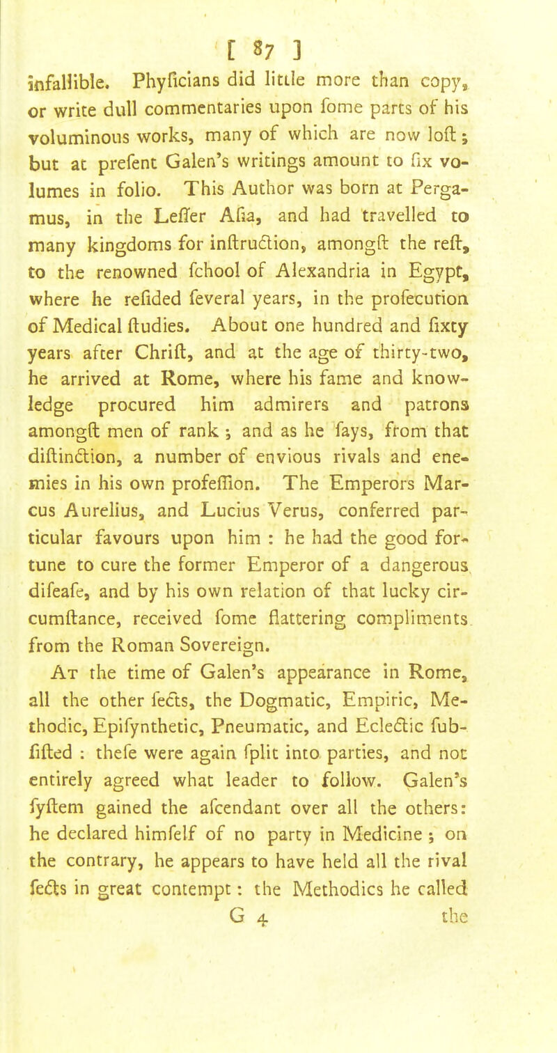 infallible. Phyficians did little more than copy, or write dull commentaries upon fome parts of his voluminous works, many of which are now loft; but at prefent Galen’s writings amount to fix vo- lumes in folio. This Author was born at Perga- mus, in the Lefter Afia, and had travelled to many kingdoms for inftrudion, amongft the reft, to the renowned fchool of Alexandria in Egypt, where he refided feveral years, in the profecution of Medical ftudies. About one hundred and fixty years after Chrift, and at the age of thirty-two, he arrived at Rome, where his fame and know- ledge procured him admirers and patrons amongft men of rank •, and as he fays, from that diftindlion, a number of envious rivals and ene- mies in his own profeffion. The Emperors Mar- cus Aurelius, and Lucius Verus, conferred par- ticular favours upon him : he had the good for- tune to cure the former Emperor of a dangerous difeafe, and by his own relation of that lucky cir- cumftance, received fome flattering compliments from the Roman Sovereign. At the time of Galen’s appearance in Rome, all the other fects, the Dogmatic, Empiric, Me- thodic, Epifynthetic, Pneumatic, and Ecledic fub- fifted : thefe were again fplit into parties, and not entirely agreed what leader to follow. Galen’s fyftem gained the afeendant over all the others: he declared himfelf of no party in Medicine ; on the contrary, he appears to have held all the rival feds in great contempt: the Methodics he called G 4 the