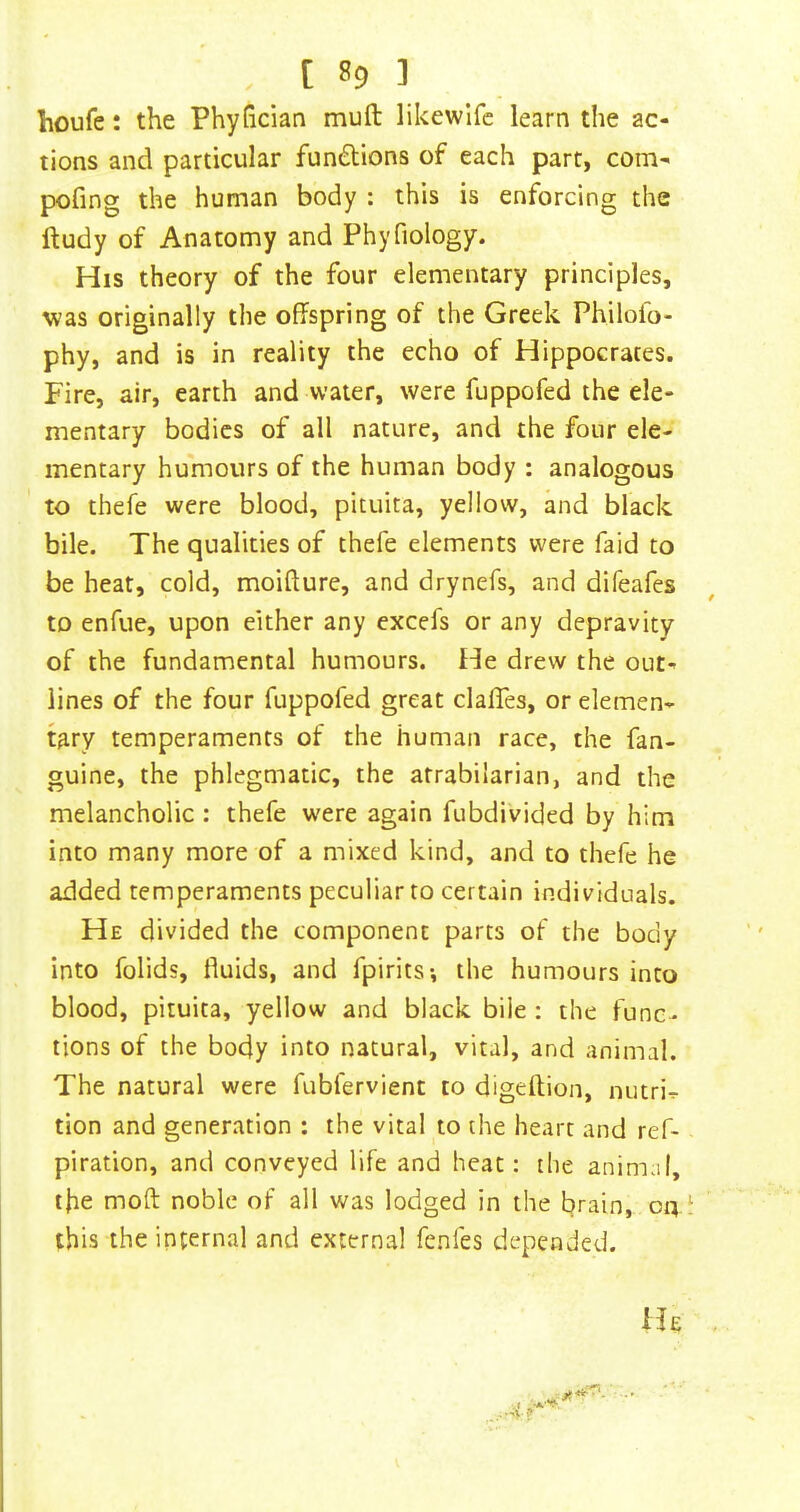 houfe: the Phyhcian mull likewlfc learn the ac- tions and particular fun6tions of each part, com- pofing the human body : this is enforcing the ftudy of Anatomy and Phyfiology. His theory of the four elementary principles, was originally the offspring of the Greek Philofo- phy, and is in reality the echo of Hippocrates. Fire, air, earth and water, were fuppofed the ele- mentary bodies of all nature, and the four ele- mentary humours of the human body : analogous to thefe were blood, pituita, yellow, and black bile. The qualities of thefe elements were faid to be heat, cold, moifture, and drynefs, and difeafes to enfue, upon either any excefs or any depravity of the fundamental humours. He drew the out- lines of the four fuppofed great clafTes, or elemen- tary temperaments of the human race, the fan- guine, the phlegmatic, the afrabilarian, and the melancholic : thefe were again fubdivided by him into many more of a mixed kind, and to thefe he added temperaments peculiar to certain individuals. He divided the component parts of the body into folids, fluids, and fpirits-, the humours into blood, pituita, yellow and black bile : the func- tions of the body into natural, vital, and animal. The natural were fubfervient to digellion, nutri- tion and generation : the vital to the heart and ref- piration, and conveyed life and heat: the animal, the moft noble of all was lodged in the brain, on ^ this the internal and external fenfes depended. .-'V? He