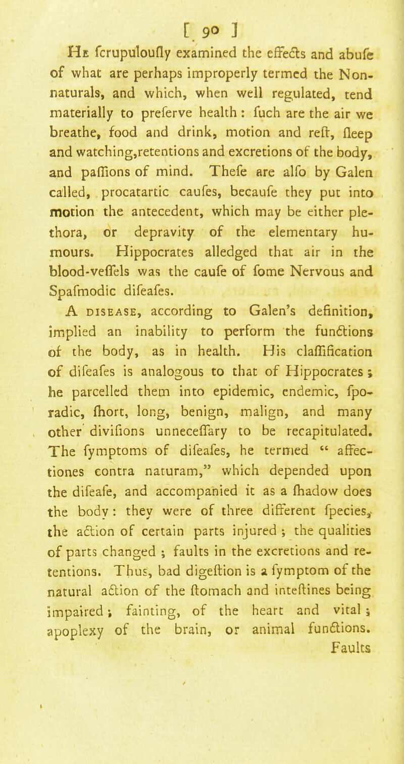 [. 9° ] He fcrupuloufly examined the efJedls and abufe of what are perhaps improperly termed the Non- naturals, and which, when well regulated, tend materially to preferve health : fuch are the air we breathe, food and drink, motion and reft, fleep and watching,retentions and excretions of the body, and paflions of mind. Thefe are alfo by Galen called, procatartic caufes, becaufe they put into motion the antecedent, which may be either ple- thora, or depravity of the elementary hu- mours. Hippocrates alledged that air in the blood-veflels was the caufe of fome Nervous and Spafmodic difeafes. A DISEASE, according to Galen’s definition, implied an inability to perform the fundlions of the body, as in health. His claflification of difeafes is analogous to that of Hippocrates ; he parcelled them into epidemic, endemic, fpo- radic, fhort, long, benign, malign, and many other divifions unneceflary to be recapitulated. The fymptoms of difeafes, he termed “ afFec- tiones contra naturam,” which depended upon the difeafe, and accompanied it as a (hadow does the body : they were of three different fpecies,* the adlion of certain parts injured ; the qualities of parts changed ; faults in the excretions and re- tentions. Thus, bad digeftion is a fymptom of the natural adion of the ftomach and inteftines being, impaired j fainting, of the heart and vital i apoplexy of the brain, or animal fundions. Faults