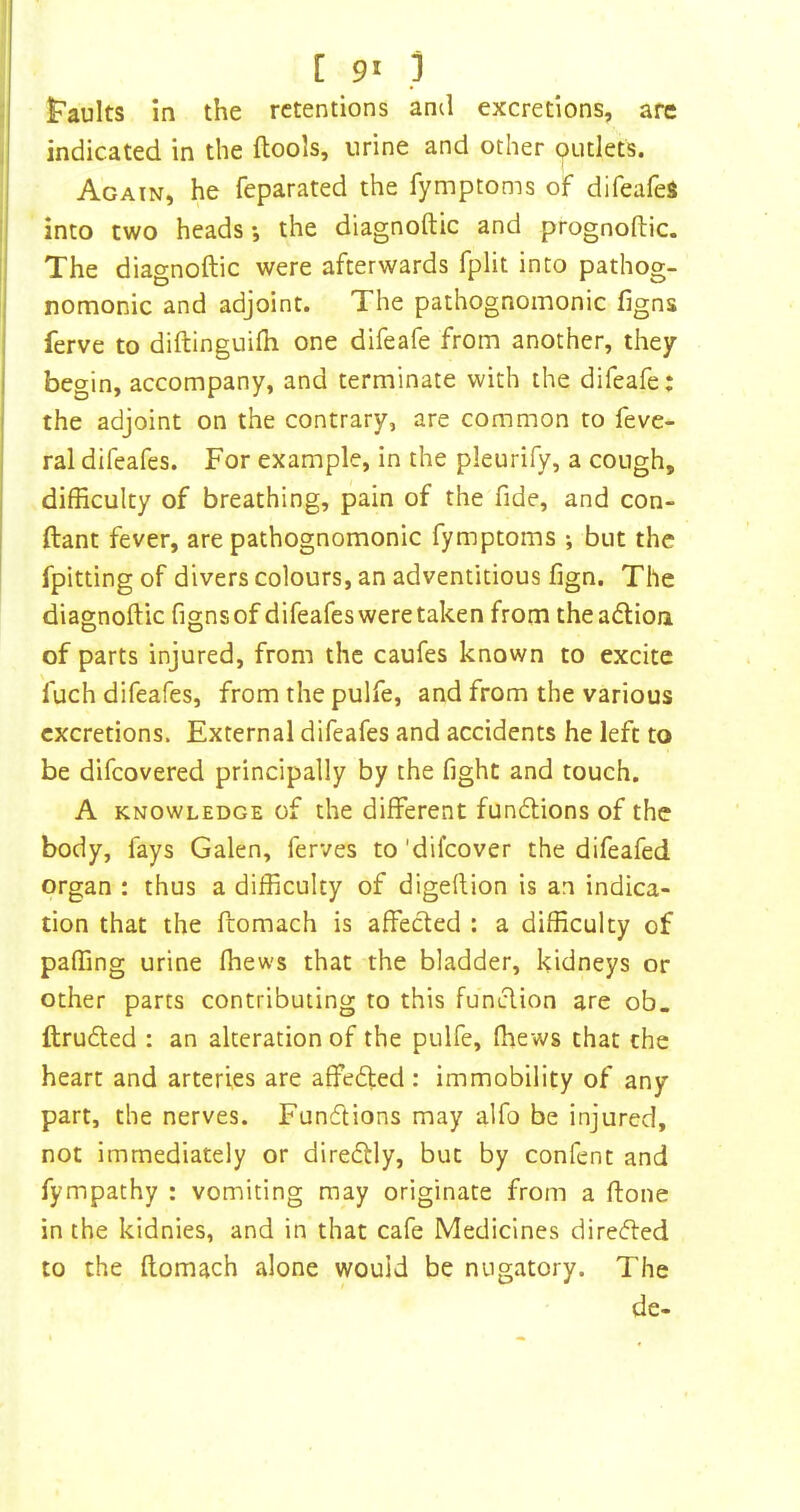 [ 9^ ) t’aults in the retentions ami excretions, are indicated in the ftools, urine and other putlets. Again, he feparated the fymptoms of difeafeJ into two heads *, the diagnoftic and prognoftic. The diagnoftic were afterwards fplit into pathog- nomonic and adjoint. The pathognomonic figns ferve to diftinguifh one difeafe from another, they begin, accompany, and terminate with the difeafe: the adjoint on the contrary, are common to feve- ral difeafes. For example, in the pleurify, a cough, difficulty of breathing, pain of the fide, and con- ftant fever, are pathognomonic fymptoms ; but the fpitting of divers colours, an adventitious fign. The diagnoftic figns of difeafes were taken from theadion of parts injured, from the caufes known to excite fuch difeafes, from the pulfe, and from the various excretions. External difeafes and accidents he left to be difeovered principally by the fight and touch. A KNOWLEDGE of the different fundions of the body, fays Galen, ferves to 'difeover the difeafed organ : thus a difficulty of digeftion is an indica- tion that the ftomach is affeded : a difficulty of paffing urine (hews that the bladder, kidneys or other parts contributing to this fundion are ob. ftruded : an alteration of the pulfe, (hews that the heart and arteries are affeded : immobility of any part, the nerves. Fundions may alfo be injured, not immediately or diredly, but by confent and fympathy : vomiting may originate from a ftone in the kidnies, and in that cafe Medicines direded to the ftomach alone would be nugatory. The de-