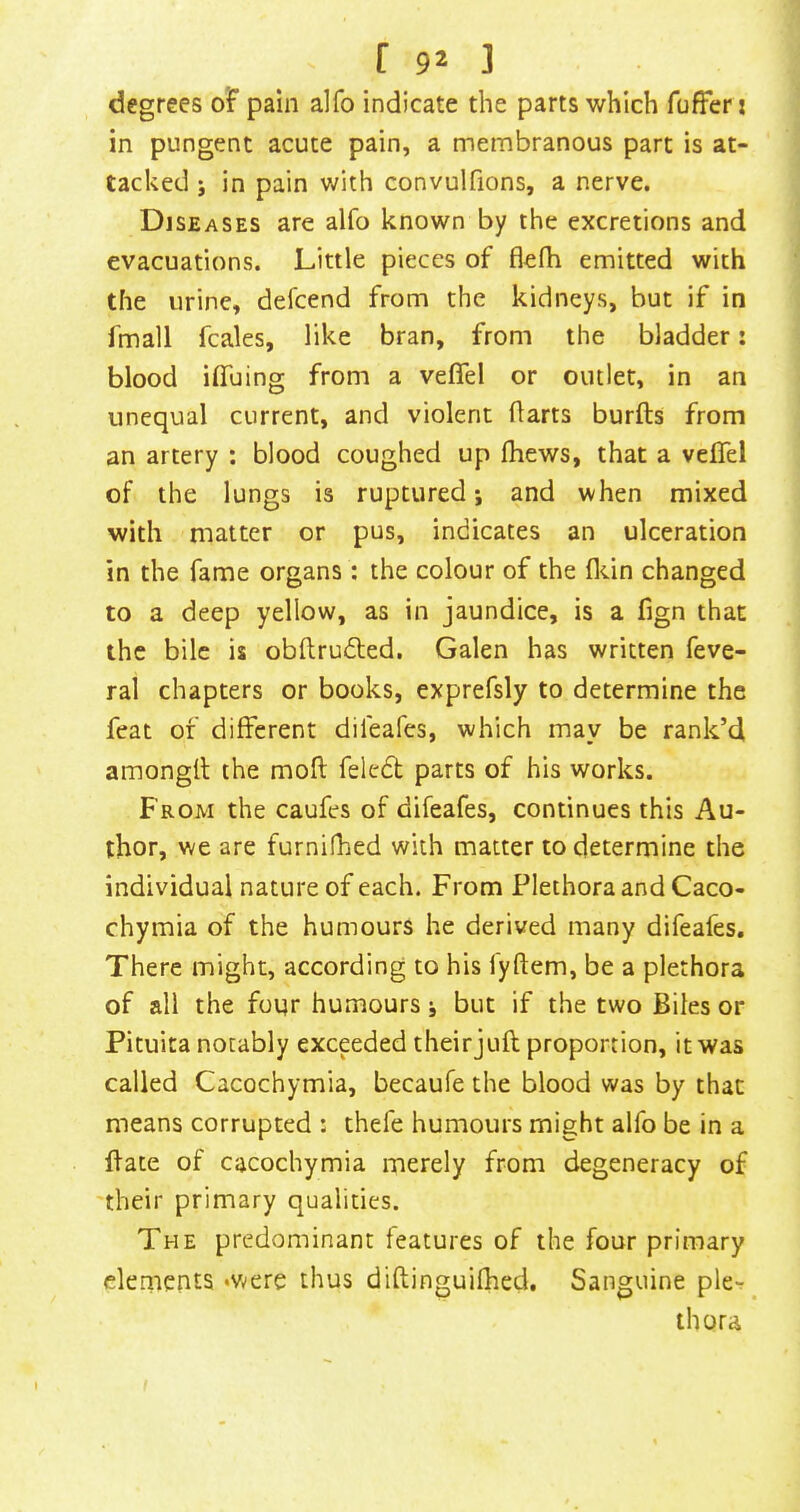 degrees of pain alfo indicate the parts which fuffer i in pungent acute pain, a membranous part is at- tacked j in pain with convulfions, a nerve. Diseases are alfo known by the excretions and evacuations. Little pieces of flelh emitted with the urine, defcend from the kidneys, but if in fmall fcales, like bran, from the bladder: blood ilTuing from a veflfel or outlet, in an unequal current, and violent Harts burfts from an artery : blood coughed up fhews, that a veflel of the lungs is ruptured i and when mixed with matter or pus, indicates an ulceration in the fame organs: the colour of the flcin changed to a deep yellow, as in jaundice, is a fign that the bile is obftrudted. Galen has written feve- ral chapters or books, exprefsly to determine the feat of different difeafcs, which may be rank’d amongll the moft felcdl parts of his works. From the caufes of difeafes, continues this Au- thor, we are furnifhed with matter to determine the individual nature of each. From Plethora and Caco- chymia of the humours he derived many difeafes. There might, according to his fyftem, be a plethora of all the four humours but if the two Biles or Pituita notably exceeded their juft proportion, it was called Cacochymia, becaufe the blood was by that means corrupted : thefe humours might alfo be in a ftate of cacochymia merely from degeneracy of 'their primary qualities. The predominant features of the four primary elements ‘Were thus diftinguifhed. Sanguine ple- thora