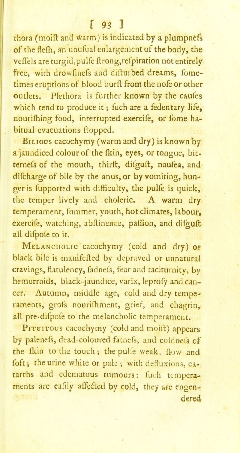 ihora (moill and vVarm) is indicated by a plumpnefs 1 of the flefh, an unufual enlargement of the body, the veflels are turgid,pulfe ftrong,refpiration not entirely free, with drowfinefs and difturbed dreams, fome- I times eruptions of blood burft from the nofe or other I outlets. Plethora is further known by the caufes I which tend to produce it j fuch are a fedentary life, nourilhing food, interrupted exereife, or fome ha- bitual evacuations flopped. Bilious cacochymy (warm and dry) is known by a jaundiced colour of the fkin, eyes, or tongue, bit- ternefs of the mouth, thirft, difguft, naufea, and difchargeof bile by the anus, or by vomiting, hun- ger is fupported with difficulty, the pulfe is quick, the temper lively and choleric. A warm dry temperament, fummer, youth, hot climates, labour, exereife, watching, abllinence, paffion, and dilguft all difpofe to it. Melancholic cacochymy (cold and dry) or black bile is maniferted by depraved or unnatural cravings, flatulency, fadnefs, fear and taciturnity, by hemorroids, black-jaundice, varix, leprofy and can- cer. Autumn, middle age, cold and dry tempe- raments, grofs nourifliment, grief, and chagrin, all pre-difpofe to the melancholic temperament. PiTuiTous cacochymy (cold and moift) appears by palenefs, dead-coloured fatnefs, and coldnefs of the fldn to the touch; the pulfe weak, flow and foft; the urine white or pah ; with defluxions, ca- tarrhs and edematous tumours: fuch tempera- ments are eafily affedled by cold, they are engen- dered