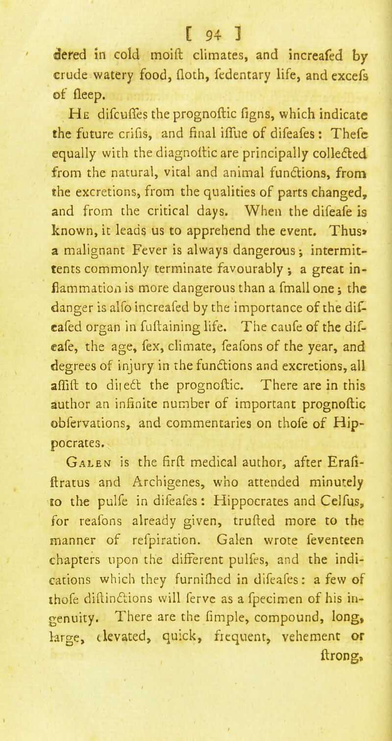 dered in cold moift climates, and increafed by crude watery food, floth, fedentary life, and excefs of deep. He difcuffes the prognoftic figns, which indicate the future crifis, and final ilTue of difeafes: Thefc equally with the diagnoltic are principally colledled from the natural, vital and animal functions, from the excretions, from the qualities of parts changed, and from the critical days. When the difeafe is known, it leads us to apprehend the event. Thus* a malignant Fever is always dangerous; intcrmit- tents commonly terminate favourably •, a great in- flammation is more dangerous than a fmall one; the danger is alfo increafed by the importance of the dif- cafed organ in fuftaining life. The caufe of the dif- eafe, the age, fex, climate, feafons of the year, and degrees of injury in the fundlions and excretions, all afiift to diiedl the prognoftic. There are in this author an infinite number of important prognoftic obfervations, and commentaries on thofe of Hip- pocrates. Galen is the firft medical author, after Erafi- ftratus and Archigenes, who attended minutely lo the pulfe in difeafes: Hippocrates and Celfus, for reafons already given, trufted more to the manner of refpiration. Galen wrote feventeen chapters upon the different pulfes, and the indi- cations which they furnifhed in difeafes: a few of ihofe diftinftions will ferve as a fpecinien of his in- genuity. There are the Ample, compound, long, large, elevated, quick, frequent, vehement or , ftrong.