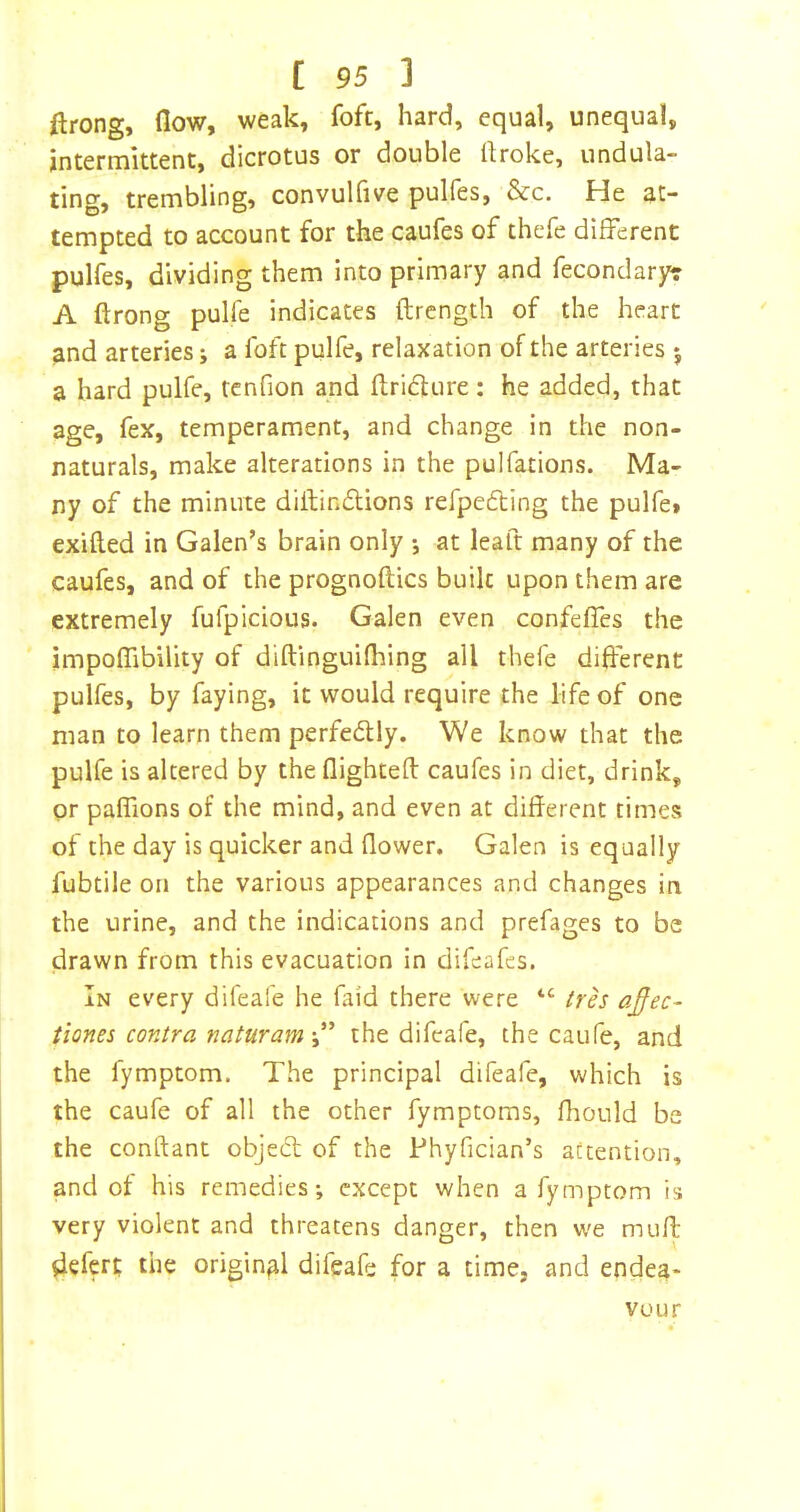 llrong, flow, weak, fofc, hard, equal, unequal, intermittent, dicrotus or double flroke, undula- ting, trembling, convulfive pulfes, &c. He at- tempted to account for the caufes of thefe different pulfes, dividing them into primary and fecondaryr A ftrong pulfe indicates ftrength of the heart and arteries j a foft pulfe, relaxation of the arteries *, a hard pulfe, tcnfion and flridlure: he added, that age, fex, temperament, and change in the non- naturals, make alterations in the pulfations. Ma- ny of the minute diftinftions refpedling the pulfet exifted in Galen’s brain only •, at leaft many of the caufes, and of the prognoftics built upon them are extremely fufpicious. Galen even confeffes the impoflibility of diftinguifliing all thefe different pulfes, by faying, it would require the life of one man to learn them perfedly. We know that the pulfe is altered by the flighted: caufes in diet, drink, or paffions of the mind, and even at different times of the day is quicker and flower. Galen is equally fubtile on the various appearances and changes in the urine, and the indications and prefages to be drawn from this evacuation in difeafes. In every difeafe he faid there were “ trh afec- tiones contra natur am the difeafe, the caufe, and the fymptom. The principal difeafe, which is the caufe of all the other fymptoms, fhould be the conftant objeeff of the Phyfician’s attention, and of his remedies; except when a fymptom is very violent and threatens danger, then we muff: defert the original difeafe for a time, and endea- vour