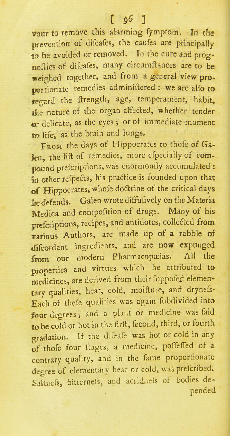 t $6 ] •tf-oar to remove this alarming fymptom. In the prevention of difeafes, the caufes are principally to be avoided or removed. In the cure and prog- sxoftics of difeafes, many circumftances are to be weighed together, and from a general view pro- portionate remedies adminiftered : we are alfo to teo-ard the ftrength, age, temperament, habit, the nature of the organ affeded, whether tender or delicate, as the eyes; or of immediate moment to life, as the brain and lungs. From the days of Hippocrates to thofe of Ga- len, the lift of remedies, more efpecially of com- pound prefcriptions, was enormoufly accumulated : in other refpeds, his pradice is founded upon that of Hippocrates, whofe dodrine of the critical days lie defends. Galen wrote diffufively on the Materia Medica and compoficion of drugs. Many of his prefcriptions, recipes, and antidotes, colleded from various Authors, are made up of a rabble of difcordant ingredients, and are now expunged from our modern Pharmacopseias, All the properties and virtues which he attributed to medicines, are derived from their fuppofed elemen- tary qualities, heat, cold, moifture, and drynefs* Each of thefe qualities was again fubdivided into four degrees and a plant or medicine was faid to be cold or hot in the firft, fecond, third, or fourth oradation. If the difeafe was hot or cold in any of ihofe four ftages, a medicine, pofiefted of a contrary quality, and in the fame proportionate degree of elementary heat or cold, was prefcribed. Saltnefs, bitternels, and acridnel's of bodies de-