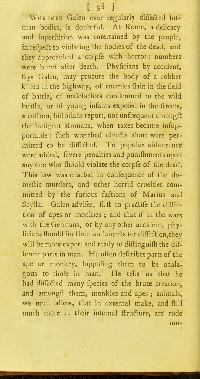 Whether Galen ever regularly difle(^ed hu- fnan bodies, is doubtful. At Rome, a delicacy and fuperftition was entertained by the people, in refpedt to violating the bodies of the dead, and they approached a corpfe with horror: numbers tvere burnt after death. Phyficians by accident, fays Galen, may procure the body of a robber killed in the highway, of enemies (lain in the field of battle, of malefaflors condemned to the wild beafts, or nf young infants expofed in the-ftreets, a cuftom, hiftoriafis report, not unfrcquent amongft the indigent Romans, when taxes became infup- portable : fuch wretched objedls alone were per- mitted to be difledled. To popular abhorrence were added, fevere penalties and punilhments upori any one who fhould violate the corpfe of the dead. This law was enadled in confequence of the do- tneftic murders, and other horrid cruelties com- mitted by the furious fadlions of Marius and Scylla. Galen advifes, firft to pradlife the difiec- tion of apes or monkies ; and that if in the wars with the Germans, or by any other accident, phy- ficians fhould find human fubjeds for difTedion,they will be more expert and ready to diflinguifh the dif- ferent parts in man. He often deferibes parts of the ape or monkey, fuppofing tliem to be anala- gous to thofe in man. He tells us that he had difieded many fpecies of the brute creation, and amongft them, monkies and apes ; animals. We muft allow, that in external make, and ftill much more in their internal flrudure, are rude imi-