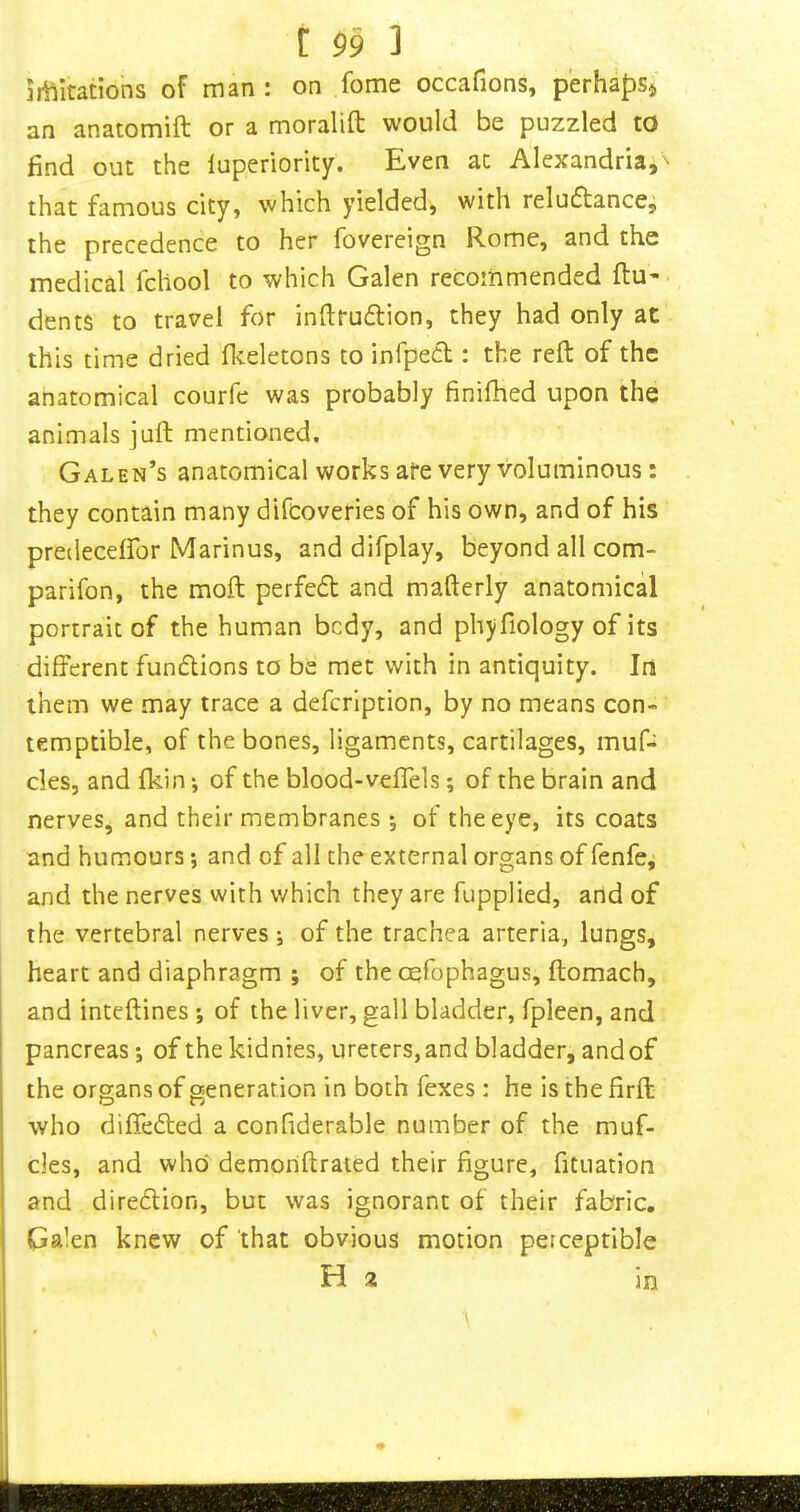 irtlitatlons of man : on fome occafions, p'erhafiSj an anatomift or a moralift would be puzzled to find out the luperiority. Even ac Alexandria,'- that famous city, which yielded, with reluctance, the precedence to her fovereign Rome, and the medical fcllool to which Galen recommended flu- dents to travel for inftruCtion, they had only at this time dried flceletons to infpecl: the reft of the anatomical courfe was probably finilhed upon the animals juft mentioned. Galen’s anatomical works ate very voluminous: they contain many difcoveries of his own, and of his predecelfor Marinus, and difplay, beyond all com- parifon, the moft perfeCt and mafterly anatomical portrait of the human bcdy, and phyfiology of its different funClions to be met with in antiquity. In them we may trace a defcription, by no means con- temptible, of the bones, ligaments, cartilages, muf- cles, and fkin ^ of the blood-veffels; of the brain and nerves, and their membranes 5 of the eye, its coats and humours •, and of all the external organs of fenfe, and the nerves with which they are fupplied, and of the vertebral nerves-, of the trachea arteria, lungs, heart and diaphragm ; of the cefophagus, ftomach, and inteftines of the liver, gall bladder, fpleen, and pancreas; of the kidnies, ureters, and bladder, and of the organs of generation in both fexes: he is the firft who diffeCled a confiderable number of the muf- des, and who* demoriftrated their figure, fituation and direction, but was ignorant of their fabric. Galen knew of that obvious motion perceptible Ha in