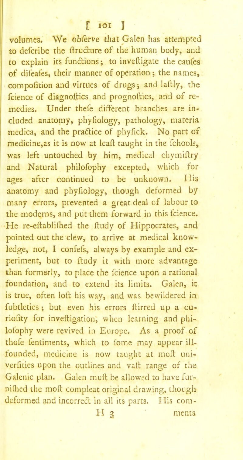 [ lOI J : volumes. We obferve that Galen has attempted to defcribe the ftrudure of the human body, and i to explain its fundtions •, to inveftigate the caufes I of difeafes, their manner of operation •, the names, j compofition and virtues of drugs j and laftly, the i fcience of diagnoftics and prognoftics, and of re- I medies. Under thefe different branches are in- I I eluded anatoniy, phyfiology, pathology, materia medica, and the pradice of phyfick. No part of medicine,as it is now at leaft taught in the fchools, was left untouched by him, medical chymiflry and Natural philofophy excepted, which for ages after continued to be unknown. His anatomy and phyfiology, though deformed by many errors, prevented a great deal of labour to the moderns, and put them forward in this fcience. •He re-eftablifhed the ftudy of Hippocrates, and. pointed out the clew, to arrive at medical know- ledge, not, I confefs, always by example and ex- periment, but to ftudy it with more advantage than formerly, to place the fcience upon a rational foundation, and to extend its limits, Galen, it is true, often loft his way, and was bewildered in fubtletics ; but even his errors ftirred up a cu- riofity for inveftigation, when learning and phi- lofophy were revived in Europe. As a proof of thofe fentiments, which to fome may appear ill- founded, medicine is now taught at moft uni- verfities upon the outlines and vaft range of the Galenic plan. Galen muft be allowed to have fur- nifhed the moft compleat original drawing, though deformed and incorreift in all its parts, idis com- H 3 ments