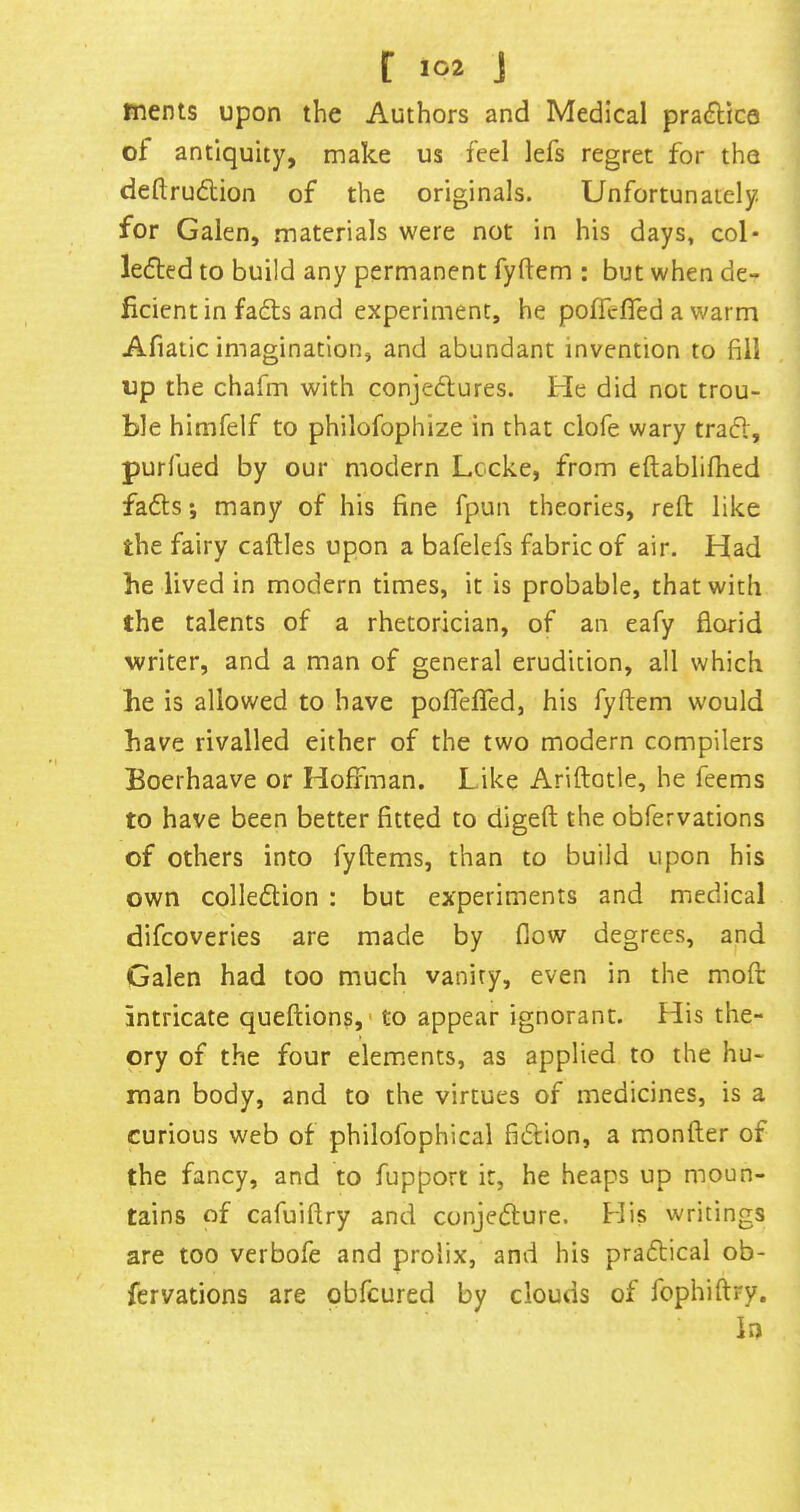 r j ments upon the Authors and Medical practice of antiquity, make us feel lefs regret for the deftrudlion of the originals. Unfortunately, for Galen, materials were not in his days, col- lefted to build any permanent fyflem : but when de- ficient in fadts and experiment, he pofrefied a warm Afiatic imagination, and abundant invention to fill up the chafm with conjedlures. Pie did not trou- ble himfelf to philofophize in that clofe wary trad, purfued by our modern Lccke, from eftablifhed fads; many of his fine fpun theories, reft like the fairy caftles upon a bafelefs fabric of air. Had be lived in modern times, it is probable, that with the talents of a rhetorician, of an eafy florid writer, and a man of general erudition, all which be is allowed to have poflelTed, his fyftem would have rivalled either of the two modern compilers Boerhaave or Hoffman. Like Ariftatle, he feems to have been better fitted to digeft the obfervations of others into fyftems, than to build upon his own colledion : but experiments and medical difcoveries are made by flow degrees, and Galen had too much vanity, even in the moft intricate queftions,' to appear ignorant. His the- ory of the four elements, as applied to the hu- man body, and to the virtues of medicines, is a curious web of philofophical fidion, a monfter of the fancy, and to fupport it, he heaps up moun- tains of cafuiftry and conjedure. Plis writings are too verbofe and prolix, and his pradical ob- fervations are obfcured by clouds of fophiftry. in