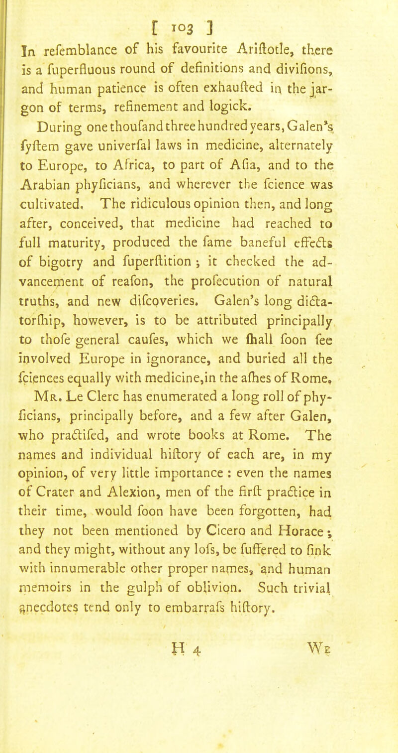 In refemblance of his favourite Arlftotle, there is a fuperfluous round of definitions and divifions, and human patience is often exhaufted in the jar- gon of terms, refinement and logick. During one thoufand three hundred years, Galen’s fyftem gave univerfal laws in medicine, alternately to Europe, to Africa, to part of Afia, and to the Arabian phyficians, and wherever the fcience was cultivated. The ridiculous opinion then, and long after, conceived, that medicine had reached to full maturity, produced the fame baneful effefls of bigotry and fuperftition ; it checked the ad- vancement of reafon, the profecution of natural truths, and new difcpveries. Galen’s long dida- torfhip, however, is to be attributed principally to thole general caufes, which we (hall foon fee involved Europe in ignorance, and buried all the fciences equally with medicine,in the aflies of Rome, ■ Mr. Le Clerc has enumerated a long roll of phy- ficians, principally before, and a few after Galen, who pradifed, and wrote books at Rome, The names and individual hiftory of each are, in my opinion, of very little importance : even the names of Crater and Alexion, men of the firft pradice in their time, would foon have been forgotten, had they not been mentioned by Cicero and Horace ; and they might, without any lofs, be fuffered to fink with innumerable other proper narnes, and human memoirs in the gulph of oblivion. Such trivial anecdotes tend only to embarrafs hiftory.