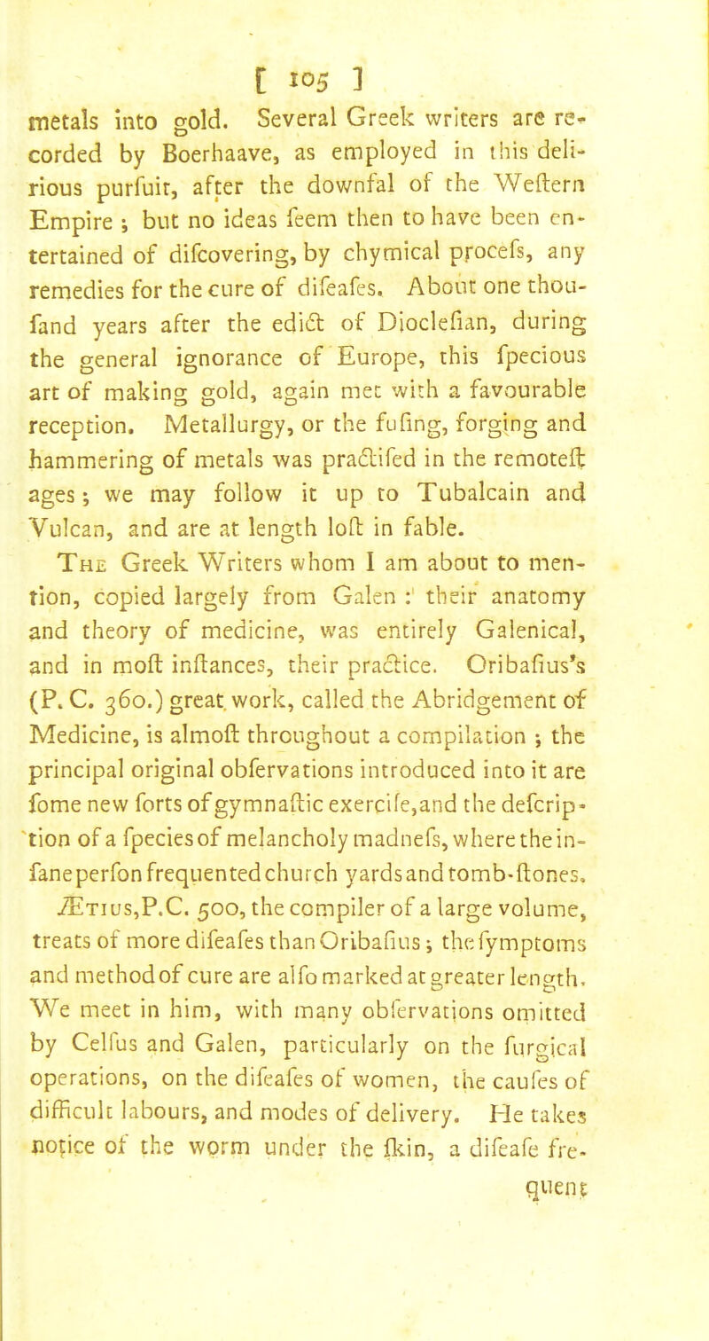 metals into gold. Several Greek writers are re^ corded by Boerhaave, as employed in this deli- rious purfuir, after the downfal of the Weftern Empire j but no ideas feem then to have been en- tertained of difeovering, by chymical procefs, any remedies for the cure of difeafes. About one thou- fand years after the edidt of Dioclefian, during the general ignorance of Europe, this fpecious art of making gold, again met with a favourable reception. Metallurgy, or the fufing, forging and hammering of metals was pradlifed in the remotelf ages; we may follow it up to Tubalcain and Vulcan, and are at length loft in fable. The Greek Writers whom I am about to men- tion, copied largely from Galen their anatomy and theory of medicine, was entirely Galenical, and in moft inftances, their pradtice. Cribafius’s (P. C. 360.) great work, called the Abridgement of Medicine, is almofl: throughout a compilation *, the principal original obfervations introduced into it are fome new forts of gymnaflic exercife,and the deferip- 'tion of a fpeciesof melancholymadnefs,wherethein- faneperfon frequented church yards and tomb-ftones, 7Etius,P.C. 500, the compiler of a large volume, treats of more difeafes thanOribafius; thefymptoms and method of cure are alfo marked at greater length. We meet in him, with many obfervations omitted by Celfus and Galen, particularly on the furgical operations, on the difeafes of women, thecaufesof difficult labours, and modes of delivery. He takes nopce of the worm under the fl^in, a difeafe fre- quent