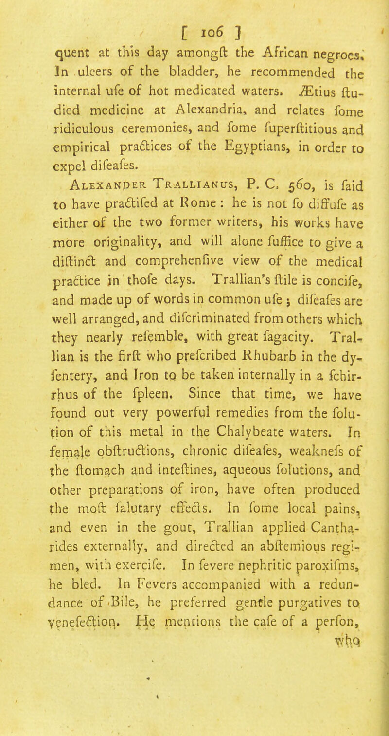 quent at this day amongft the African negroes,' In ulcers of the bladder, he recommended the internal ufe of hot medicated waters. -®tius ftu- died medicine at Alexandria, and relates fome ridiculous ceremonies, and fome fuperftitious and empirical pracStices of the Egyptians, in order to expel difeafes. Alexander Tr'Allianus, P. C. 560, is faid to have pradlifed at Rome : he is not fo diffufe as either of the two former writers, his works have more originality, and will alone fuffice to give a diftinfb and comprehenfive view of the medical practice in'thofe days. Trallian’s ftile is concife, and made up of words in common ufe j difeafes are well arranged, and difcriminated from others which they nearly refemble, with great fagacity. Tral- lian is the firft who prefcribed Rhubarb in the dy- fentery, and Iron to be taken internally in a fchir- rhus of the fpleen. Since that time, v/e have found out very powerful remedies from the folu- tion of this metal in the Chalybeate waters. In female obftrudions, chronic difeafes, weaknefs of the ftomach and inteftines, aqueous folutions, and other preparations of iron, have often produced the mod falutary efFefls. In fome local pains, and even in the gout, Trallian applied Cantha- rides externally, and diredted an abftemious regi- men, with exercife. In fevere nephritic paroxifms, he bled. In Fevers accompanied with a redun- dance of <Bile, he preferred genfle purgatives to venefcdlion. He niencions the cafe of a perfon, who