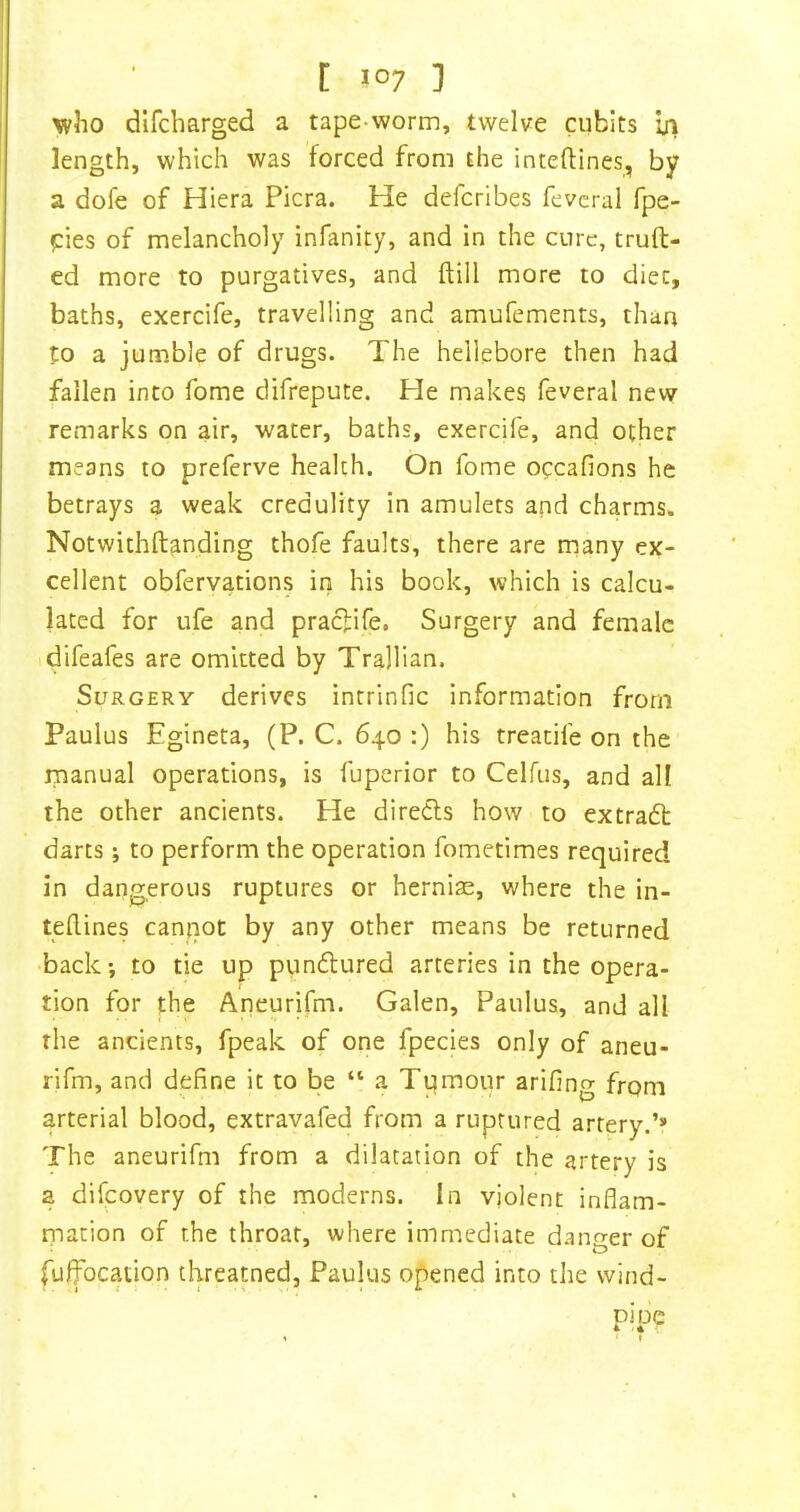 [ J°7 ] who dlfcharged a tape-worm, twelve cubits iji length, which was forced from the inteftines, by a dofe of Hiera Picra. He defcribes fevcral fpe- pies of melancholy infanity, and in the cure, truft- ed more to purgatives, and ftill more to diet, baths, exercife, travelling and amufements, than to a jumble of drugs. The hellebore then had fallen into fome difrepute. He makes feveral new remarks on air, water, baths, exercife, and other means to preferve health. On fome occafions he betrays a weak credulity in amulets and charms. Notwithftanding thofe faults, there are many ex- cellent obfervations in his book, which is calcu- lated for life and praefife. Surgery and female idifeafes are omitted by Trajlian. Surgery derives intrinfic information from Paulus Egineta, (P. C. 640 :) his treatife on the manual operations, is fuperior to Celfus, and all the other ancients. He diredls how to extradt darts; to perform the operation fometimes required in dangerous ruptures or hernias, where the in- teftines canpot by any other means be returned back; to tie up pundlured arteries in the opera- tion for the Aneurifm. Galen, Paulus, and all the ancients, fpeak of one fpecies only of aneu- rifm, and define it to be “ a Tumour arifing from arterial blood, extravafed from a ruptured artery.’* The aneurifm from a dilatation of the artery is a difeovery of the moderns. In violent inflam- mation of the throat, where immediate danger of fuffocation threatned, Paulus opened into the wind- pipe