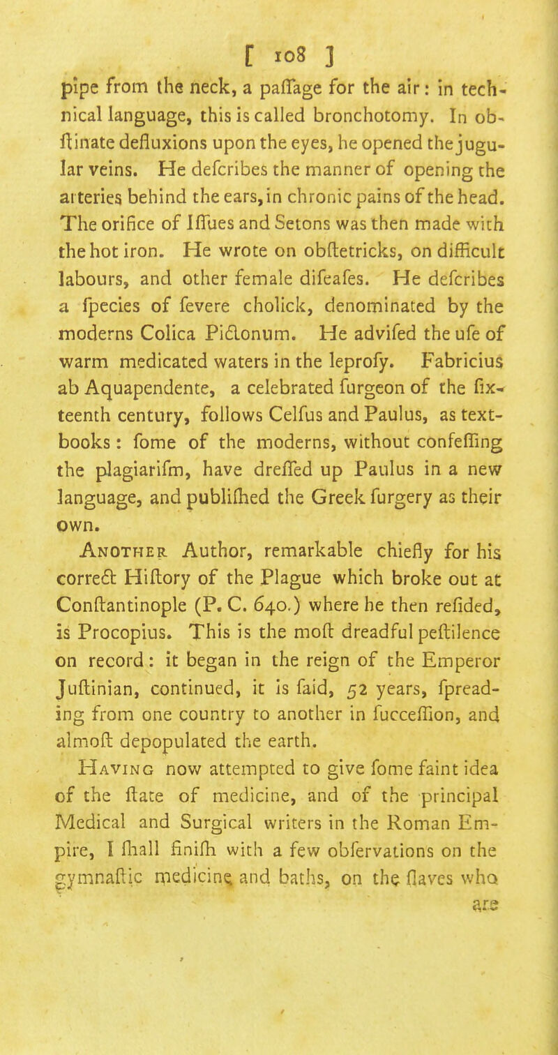 pipe from the neck, a paffage for the air: in tech- nical language, this is called bronchotomy. In ob- fUnate defluxions upon the eyes, he opened the jugu- lar veins. He defcribes the manner of opening the arteries behind the ears, in chronic pains of the head. The orifice of IflTues and Setons was then made with the hot iron. He wrote on obftetricks, on difficult labours, and other female difeafes. He defcribes a fpecies of fevere cholick, denominated by the moderns Colica Pidonum. He advifed the ufe of warm medicated waters in the leprofy. Fabricius ab Aquapendente, a celebrated furgeon of the fix- teenth century, follows Celfus and Paulus, as text- books : fome of the moderns, without confeffing the plagiarifm, have dreflTed up Paulus in a new language, and publifhed the Greek furgery as their own. Another Author, remarkable chiefly for his corred Hiftory of the Plague which broke out at Conftantinople (P. C. 640.) where he then refided, is Procopius. This is the mofl: dreadful peftilence on record: it began in the reign of the Emperor Juflinian, continued, it Is faid, 52 years, fpread- ing from one country to another in fucceffion, and almofl; depopulated the earth. Having now attempted to give fome faint idea of the ftate of medicine, and of the principal Medical and Surgical writers in the Roman Em- pire, I fliall finifli with a few obfervaiions on the ymnaflic medicine and baths, on the flaves who