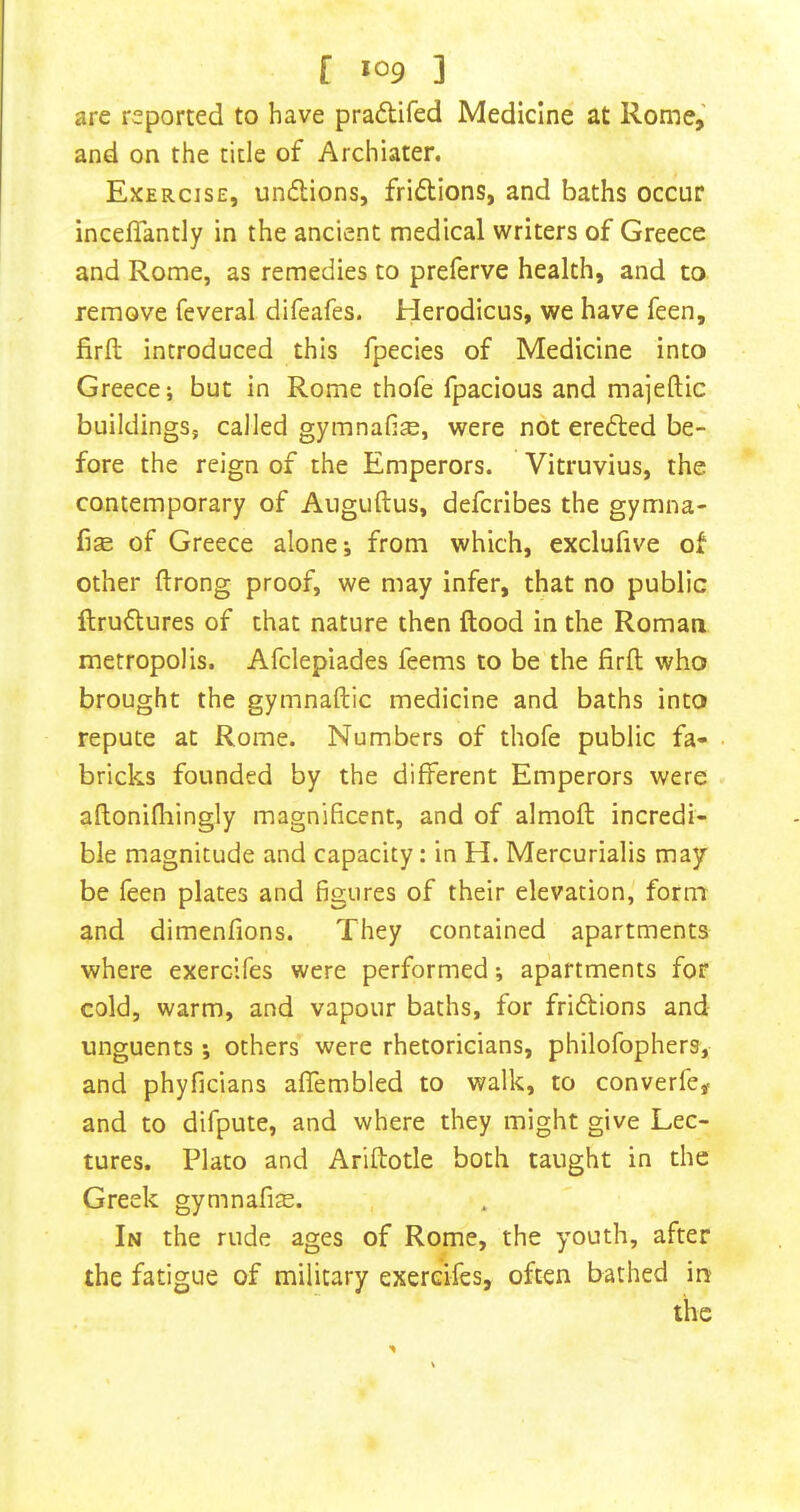 f >09 3 are reported to have pradifed Medicine at Rome,' and on the title of Archiater. Exercise, undions, fridions, and baths occur inceffantly in the ancient medical writers of Greece and Rome, as remedies to preferve health, and to remove feveral difeafes. Herodicus, we have feen, firfl introduced this fpecies of Medicine into Greece; but in Rome thofe fpacious and majeftic buildings, called gymnafi^, were not ereded be- fore the reign of the Emperors. Vitruvius, the contemporary of Auguftus, defcribes the gymna- fise of Greece alone; from which, exclufive ot other ftrong proof, we may infer, that no public ftrudures of that nature then flood in the Roman metropolis. Afclepiades feems to be the firfl who brought the gymnaftic medicine and baths into repute at Rome. Numbers of thofe public fa- bricks founded by the different Emperors were aftonifliingly magnificent, and of almofl incredi- ble magnitude and capacity: in H. Mercurialis may be feen plates and figures of their elevation, form and dimenfions. They contained apartments where exercifes were performed; apartments for cold, warm, and vapour baths, for fridions and unguents ; others were rhetoricians, philofophers, and phyficians affembled to walk, to converfe^ and to difpute, and where they might give Lec- tures. Plato and Ariftotle both taught in the Greek gymnafi^. In the rude ages of Rome, the youth, after the fatigue of military exercifes, often bathed m the