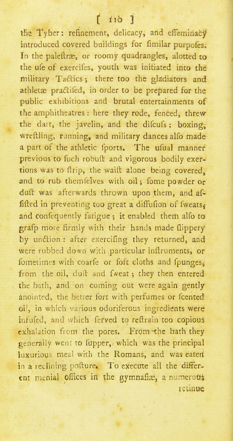 [ 3^10 ] tfie Tyber: refinement, delicacy, and effeminatj? introduced covered buildings for fimilar purpofes. In the paleftr^E, or roomy quadrangles, alotted to the ufe of exercifes, youth was initiated into the military Tadlicsj there too the gladiators and athletae praflifed, in order to be prepared for the public exhibitions and brutal entertainments of the amphitheatres : here they rode, fenced, threw the dart, the javelin, and the difcufs : boxing, Wreftling, rjnning, and military dances alfo made a part of the athletic fports. The ufual manner previous to fuch robuft and vigorous bodily exer- tions was to firip, the waift alone being covered, and to rub themfelves with oil; fome powder or dull was afterwards thrown upon them, and af- lifted in preventing coo great a diffufion of fweatsj and confequently fatigue ; it enabled them alfo to grafp move firmly with their hands made flippery by undlion : after exercifing they returned, and were rubbed down with (^particular inftrumencs, or Ibmetimes with coarfe or fofc cloths and fpungesi from the oil, duft and f^’eat; they then entered the bath, and on coming out were again gently anointed, the better fort with perfumes or fcented oil, in which various odoriferous ingredients were infufed, and vvhich fetved to reftrain too copious exhalation from the pores. From *the bath they generally went to fupper,/ which was the principal luxurious meal with the Romans, and was eaterl in a reclining pofture. To execute all the differ- ent menial offices in the gymnafisi, a numeroOi leiinue