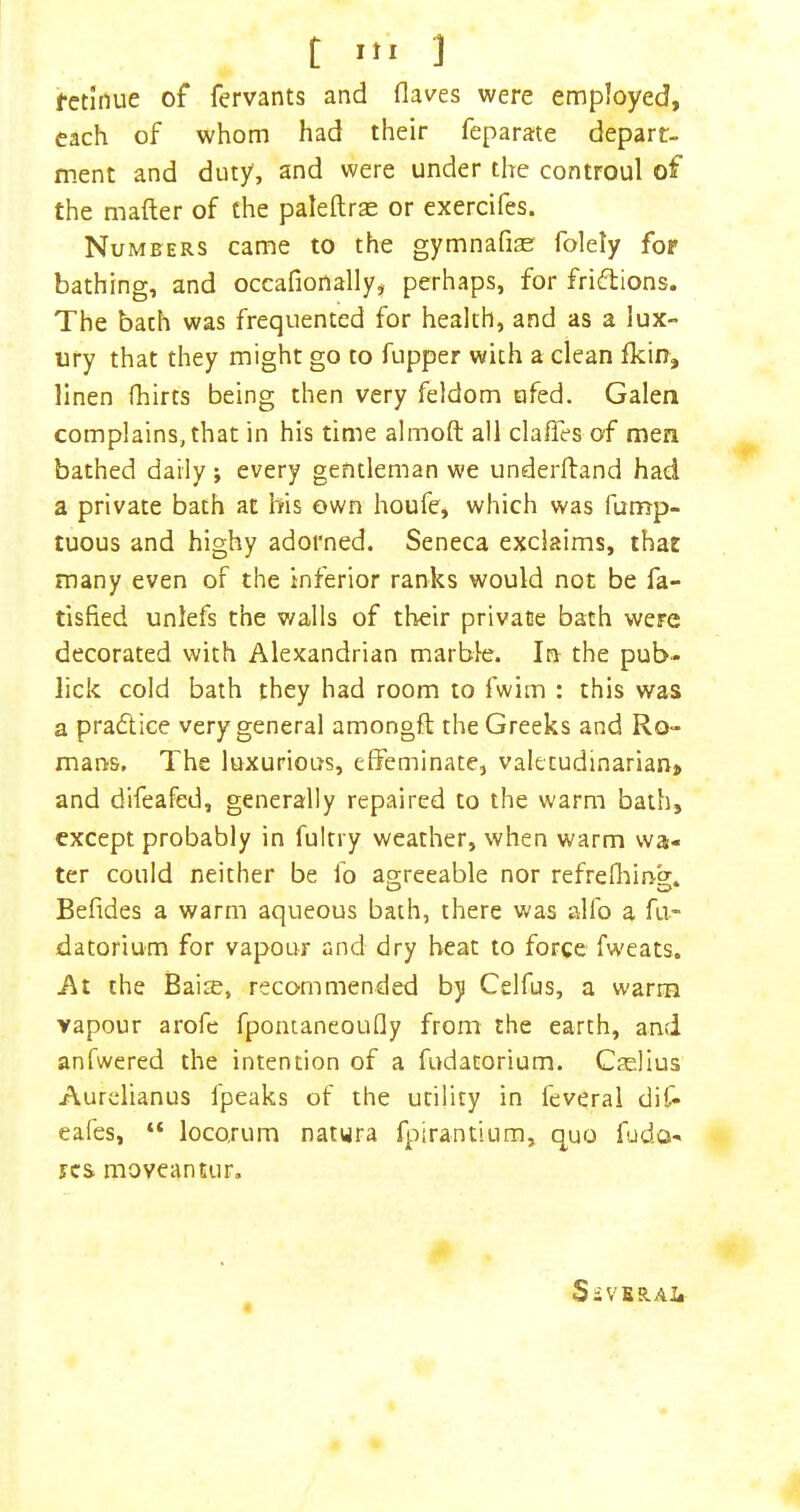 t Itl ] fctinue of fervants and (laves were employed, each of whom had their feparate depart- ment and duty, and were under the controul of the mafter of the paleftrae or exercifes. Numbers came to the gymnafise folety for bathing, and occafionally, perhaps, for frifbions. The bach was frequented for health, and as a lux- ury that they might go to fupper with a clean (kin, linen (hirts being then very feldom ufed. Galen complains, that in his time almoft ail clafies of men bathed daily; every gentleman we underhand had a private bath at his own houfe, which was furrrp- tuous and highy adorned. Seneca exclaims, that many even of the inferior ranks would not be fa- tisfied unlefs the walls of their private bath were decorated with Alexandrian marble. In the pub- lick cold bath they had room to fwim : this was a practice very general amongft the Greeks and Ro- marvs. The luxurious, effeminate, valetudinarian* and difeafed, generally repaired to the warm bath, except probably in fultry weather, when warm wa- ter could neither be fo agreeable nor refrefliing. Befides a warm aqueous bath, there was alfo a fu- datorium for vapour and dry beat to force fw'eats. At the Bai$, recommended by Celfus, a warm vapour arofe fponianeoufly from the earth, and anfwered the intention of a fudatorium. Caellus Aurdianus fpeaks of the utility in feveral dif- eafes, “ loco.rum natura fplrantium, quo fjdo- res moveantur. SiVBRAli