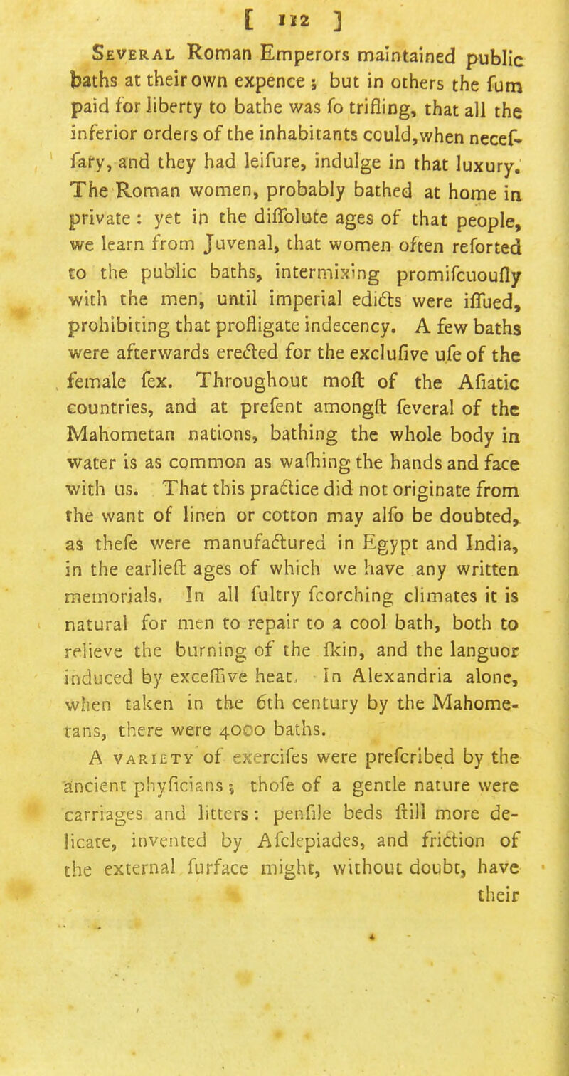Several Roman Emperors maintained public baths at their own expence ; but in others the fum paid for liberty to bathe was fo trifling, that all the inferior orders of the inhabitants could,when necef- ' fary, and they had leifure, indulge in that luxury. The Roman women, probably bathed at home in private: yet in the diiTolute ages of that people, we learn from Juvenal, that women often reforted to the public baths, intermixing promifcuoufly with the men, until imperial edifts were iflued, prohibiting that profligate indecency. A few baths were afterwards eretfled for the exclufive ufe of the female fex. Throughout moft of the Afiatic countries, and at prefent amongft feveral of the Mahometan nations, bathing the whole body in water is as common as wafhing the hands and face with us. That this praftice did not originate from the want of linen or cotton may alfo be doubted, as thefe were manufadured in Egypt and India, in the earlieft: ages of which we have any written memorials. In all fultry fcorching climates it is natural for men to repair to a cool bath, both to relieve the burning of the fkin, and the languor induced by excelBve heat. • In Alexandria alone, when taken in the 6th century by the Mahome- tans, there were 4000 baths. A VARIETY of exercifes were preferibed by the ancient phyficians ; thofe of a gentle nature were carriages and litters: penfile beds frill more de- licate, invented by Afclepiades, and fridtion of the external furface might, without doubt, have •  their