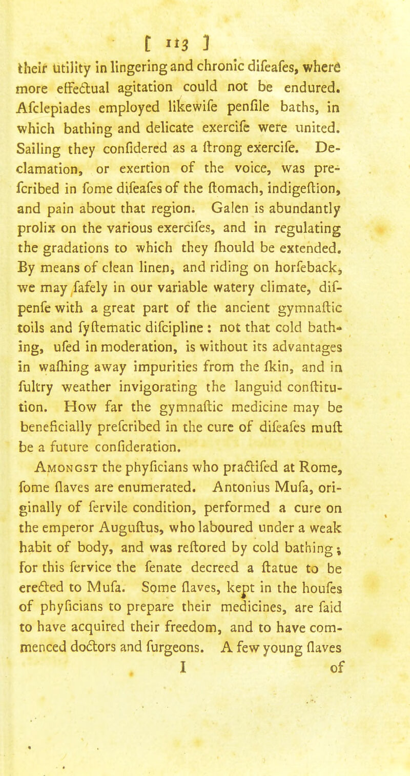 their Utility in lingering and chronic difeafes, where more eifedtual agitation could not be endured. Afclepiades employed likewife penfile baths, in which bathing and delicate exercife were united. Sailing they confidered as a ftrong exercife. De- clamation, or exertion of the voice, was pre- fcribed in fome difeafes of the ftomach, indigeftion, and pain about that region; Galen is abundantly prolix on the various exercifes, and in regulating the gradations to which they fliould be extended. By means of clean linen, and riding on horfeback, we may Jafely in our variable watery climate, dif- penfe with a great part of the ancient gymnaftic toils and fyftematic difcipline : not that cold bath- ing, ufed in moderation, is without its advantages in waihing away impurities from the Ikin, and in fukry weather invigorating the languid conftitu- tion. How far the gymnaftic medicine may be beneficially prefcribed in the cure of difeafes muft be a future confideration. Amongst the phyficians who pradtifed at Rome, fome flaves are enumerated. Antonius Mufa, ori- ginally of fervile condition, performed a cure on the emperor Auguftus, who laboured under a weak habit of body, and was reftored by cold bathing; for this fervice the fenate decreed a ftatue to be eredted to Mufa. Some flaves, kept in the houfes of phyficians to prepare their medicines, are faid to have acquired their freedom, and to have com- menced dodtors and furgeons. A few young flaves I of