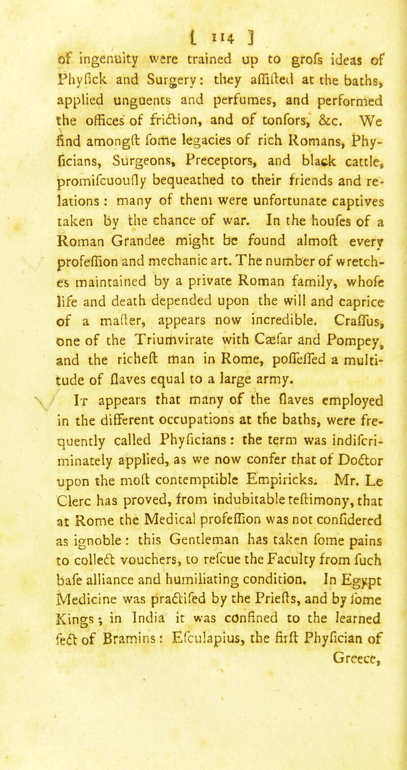 of ingenuity were trained up to grofs ideas of Phyfick and Surgery: they aflifted at the baths, applied unguents and perfunnes, and performed the offices of friftion, and of tonfors, &c. We find amongft foitie legacies of rich Romans, Phy* ficians. Surgeons, Preceptors, and blade cattle, promifcuoufly bequeathed to their friends and re- lations : many of them were unfortunate captives taken by the chance of war. In the houfes of a Roman Grandee might be found almoft every profeffion and mechanic art. The number of wretch- es maintained by a private Roman family, whofc life and death depended upon the will and caprice of a matter, appears now incredible. Craflus, one of the Triumvirate with Ctefar and Pompey, and the richefl: man in Rome, poflefled a multi- tude of (laves equal to a large army. It appears that many of the (laves employed in the different occupations at the baths, were fre- quently called Phyficians: the term was indiferi- minately applied, as we now confer that of Dodor upon the moft contemptible Empiricks; Mr. Le Clerc has proved, from indubitable teftimony, that at Rome the Medical profeffion was not confidercd as ignoble : this Gendem^an has taken fome pains to colled vouchers, to refeue the Faculty from fuch bafe alliance and humiliating condition. In Egypt Medicine was pradifed by the Prietts, and by fome Kings; in India it was confined to the learned fed of Bramins: Efculapius, the firff Phyfician of Greece,