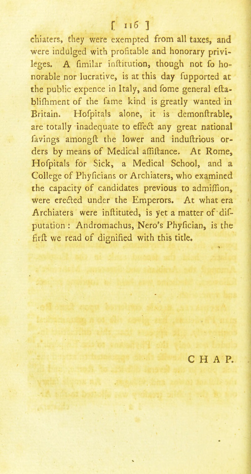 chiaters, they wefe exempted from all taxes, and were indulged with profitable and honorary privi- leges. A fimilar inftitution, though not fo ho- norable nor lucrative, is at this day fupported at the public expence in Italy, and fome general efta- blifhment of the fame kind is greatly wanted in Britain. Hofpitals alone, it is demonftrable, are totally -inadequate to effed: any great national favings amongft the lower and induftrious or- ders by means of Medical afliftance. At Rome, Hofpitals for Sick, a Medical School, and a College of Phyficians or Archiaters, who examined the capacity of candidates previous to admiflion. Were erefled under the Emperors. At what era Archiaters were inftituted, is yet a matter of dif- putation ; Andromachus, Nero’s Phyfician, is the firfl: we read of dignified with this title. CHAP.